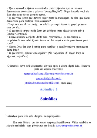 • Quais os medos típicos e as atitudes estereotipadas que as pessoas
demonstram ao escutar a palavra “evangelização”? O que impede você de
falar das boas-novas com os outros?
• O que você sente que deveria fazer parte da mensagem de vida que Deus
deu a você para partilhar com o mundo?
• Traga o nome de um amigo incrédulo para que todos no grupo possam
orar por ele.
• O que nosso grupo pode fazer em conjunto para ajudar a cum prir a
Grande Comissão?
• Como a leitura conjunta deste livro redirecionou ou reorientou o
propósito de sua vida? Quais foram as observações mais proveitosas para
você?
• Quem Deus lhe traz à mente para partilhar a transformadora mensagem
deste livro?
• O que iremos estudar em seguida? (No “Apêndice 2” encon tram-se
algumas sugestões.)
Queremos ouvir seu testemunho de vida após a leitura deste livro. Escreva
para um destes endereços:
testemunho@umavidacompropositos.com.br
propositos@uol.com.br
stories@purposedrivenlife.com (nos eua).
Apêndice 2
Subsídios
Subsídios para uma vida dirigida com propósitos
Em sua livraria ou no www.purposedrivenlife.com. Visite também o
site do ministério com propósitos no Brasil: www.propositos.com.br
 