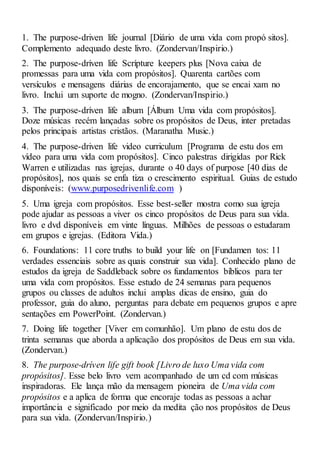 1. The purpose-driven life journal [Diário de uma vida com propó sitos].
Complemento adequado deste livro. (Zondervan/Inspirio.)
2. The purpose-dríven life Scrípture keepers plus [Nova caixa de
promessas para uma vida com propósitos]. Quarenta cartões com
versículos e mensagens diárias de encorajamento, que se encai xam no
livro. Inclui um suporte de mogno. (Zondervan/Inspirio.)
3. The purpose-dríven life album [Álbum Uma vida com propósitos].
Doze músicas recém lançadas sobre os propósitos de Deus, inter pretadas
pelos principais artistas cristãos. (Maranatha Music.)
4. The purpose-driven life video curriculum [Programa de estu dos em
vídeo para uma vida com propósitos]. Cinco palestras dirigidas por Rick
Warren e utilizadas nas igrejas, durante o 40 days of purpose [40 dias de
propósitos], nos quais se enfa tiza o crescimento espiritual. Guias de estudo
disponíveis: (www.purposedrivenlife.com )
5. Uma igreja com propósitos. Esse best-seller mostra como sua igreja
pode ajudar as pessoas a viver os cinco propósitos de Deus para sua vida.
livro e dvd disponíveis em vinte línguas. Milhões de pessoas o estudaram
em grupos e igrejas. (Editora Vida.)
6. Foundations: 11 core truths to build your life on [Fundamen tos: 11
verdades essenciais sobre as quais construir sua vida]. Conhecido plano de
estudos da igreja de Saddleback sobre os fundamentos bíblicos para ter
uma vida com propósitos. Esse estudo de 24 semanas para pequenos
grupos ou classes de adultos inclui amplas dicas de ensino, guia do
professor, guia do aluno, perguntas para debate em pequenos grupos e apre
sentações em PowerPoint. (Zondervan.)
7. Doing life together [Viver em comunhão]. Um plano de estu dos de
trinta semanas que aborda a aplicação dos propósitos de Deus em sua vida.
(Zondervan.)
8. The purpose-dríven life gift book [Livro de luxo Uma vida com
propósitos]. Esse belo livro vem acompanhado de um cd com músicas
inspiradoras. Ele lança mão da mensagem pioneira de Uma vida com
propósitos e a aplica de forma que encoraje todas as pessoas a achar
importância e significado por meio da medita ção nos propósitos de Deus
para sua vida. (Zondervan/Inspirio.)
 