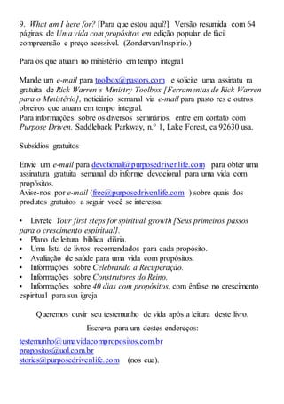 9. What am I here for? [Para que estou aqui?]. Versão resumida com 64
páginas de Uma vida com propósitos em edição popular de fácil
compreensão e preço acessível. (Zondervan/Inspirio.)
Para os que atuam no ministério em tempo integral
Mande um e-mail para toolbox@pastors.com e solicite uma assinatu ra
gratuita de Rick Warren’s Ministry Toolbox [Ferramentas de Rick Warren
para o Ministério], noticiário semanal via e-mail para pasto res e outros
obreiros que atuam em tempo integral.
Para informações sobre os diversos seminários, entre em contato com
Purpose Driven. Saddleback Parkway, n.° 1, Lake Forest, ca 92630 usa.
Subsídios gratuitos
Envie um e-mail para devotional@purposedrivenlife.com para obter uma
assinatura gratuita semanal do informe devocional para uma vida com
propósitos.
Avise-nos por e-mail (free@purposedrivenlife.com ) sobre quais dos
produtos gratuitos a seguir você se interessa:
• Livrete Your first steps for spiritual growth [Seus primeiros passos
para o crescimento espiritual].
• Plano de leitura bíblica diária.
• Uma lista de livros recomendados para cada propósito.
• Avaliação de saúde para uma vida com propósitos.
• Informações sobre Celebrando a Recuperação.
• Informações sobre Construtores do Reino.
• Informações sobre 40 dias com propósitos, com ênfase no crescimento
espiritual para sua igreja
Queremos ouvir seu testemunho de vida após a leitura deste livro.
Escreva para um destes endereços:
testemunho@umavidacompropositos.com.br
propositos@uol.com.br
stories@purposedrivenlife.com (nos eua).
 