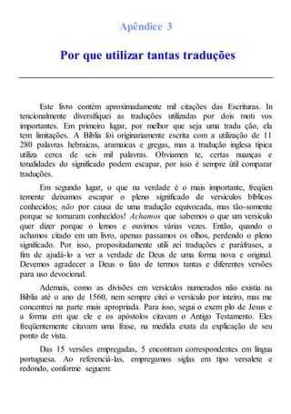 Apêndice 3
Por que utilizar tantas traduções
Este livro contém aproximadamente mil citações das Escrituras. In
tencionalmente diversifiquei as traduções utilizadas por dois moti vos
importantes. Em primeiro lugar, por melhor que seja uma tradu ção, ela
tem limitações. A Bíblia foi originariamente escrita com a utilização de 11
280 palavras hebraicas, aramaicas e gregas, mas a tradução inglesa típica
utiliza cerca de seis mil palavras. Obviamen te, certas nuanças e
tonalidades do significado podem escapar, por isso é sempre útil comparar
traduções.
Em segundo lugar, o que na verdade é o mais importante, freqüen
temente deixamos escapar o pleno significado de versículos bíblicos
conhecidos; não por causa de uma tradução equivocada, mas tão-somente
porque se tornaram conhecidos! Achamos que sabemos o que um versículo
quer dizer porque o lemos e ouvimos várias vezes. Então, quando o
achamos citado em um livro, apenas passamos os olhos, perdendo o pleno
significado. Por isso, propositadamente utili zei traduções e paráfrases, a
fim de ajudá-lo a ver a verdade de Deus de uma forma nova e original.
Devemos agradecer a Deus o fato de termos tantas e diferentes versões
para uso devocional.
Ademais, como as divisões em versículos numerados não existia na
Bíblia até o ano de 1560, nem sempre citei o versículo por inteiro, mas me
concentrei na parte mais apropriada. Para isso, segui o exem plo de Jesus e
a forma em que ele e os apóstolos citavam o Antigo Testamento. Eles
freqüentemente citavam uma frase, na medida exata da explicação de seu
ponto de vista.
Das 15 versões empregadas, 5 encontram correspondentes em língua
portuguesa. Ao referenciá-las, empregamos siglas em tipo versalete e
redondo, conforme seguem:
 