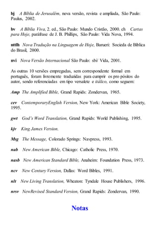 bj A Bíblia de Jerusalém, nova versão, revista e ampliada, São Paulo:
Paulus, 2002.
bv A Bíblia Viva, 2. ed., São Paulo: Mundo Cristão, 2000. ch Cartas
para Hoje, paráfrase de J. B. Phillips, São Paulo: Vida Nova, 1994.
nttlh Nova Tradução na Linguagem de Hoje, Barueri: Socieda de Bíblica
do Brasil, 2000.
nvi Nova Versão Internacional São Paulo: sbi/ Vida, 2001.
As outras 10 versões empregadas, sem correspondente formal em
português, foram livremente traduzidas para cumprir os pro pósitos do
autor, sendo referenciadas em tipo versalete e itálico, como seguem:
Amp The Amplified Bible, Grand Rapids: Zondervan, 1965.
cev ContemporaryEnglish Version, New York: American Bible Society,
1995.
gwt God’s Word Translation, Grand Rapids: World Publishing, 1995.
kjv King James Version.
Msg The Message, Colorado Springs: Navpress, 1993.
nab New American Bible, Chicago: Catholic Press, 1970.
nasb New American Standard Bible, Anaheim: Foundation Press, 1973.
ncv New Century Version, Dallas: Word Bibles, 1991.
nlt New Living Translation, Wheaton: Tyndale House Publishers, 1996.
nrsv NewRevised Standard Version, Grand Rapids: Zondervan, 1990.
Notas
 