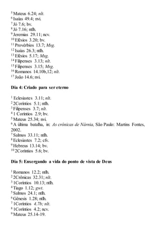 5 Mateus 6.24; nlt.
6 Isaías 49.4; nvi.
7 Jó 7.6; bv.
8 Jó 7.16; ntlh.
9 Jeremias 29.11; ncv.
10 Efésios 3.20; bv.
11 Provérbios 13.7; Msg.
12 Isaías 26.3; ntlh.
13 Efésios 5.17; Msg.
14 Filipenses 3.13; nlt.
15 Filipenses 3.15; Msg.
16 Romanos 14.10b,12; nlt.
17 João 14.6; nvi.
Dia 4: Criado para ser eterno
1 Eclesiastes 3.11; nlt.
2 2Coríntios 5.1; ntlh.
3 Filipenses 3.7; nlt.
4 1 Coríntios 2.9; bv.
5 Mateus 25.34; nvi.
6 A última batalha, in: As crônicas de Nárnia, São Paulo: Martins Fontes,
2002.
7 Salmos 33.11; ntlh.
8 Eclesiastes 7.2; cfv.
9 Hebreus 13.14; bv.
10 2Coríntios 5.6; bv.
Dia 5: Enxergando a vida do ponto de vista de Deus
1 Romanos 12.2; ntlh.
2 2Crônicas 32.31; nlt.
3 1Coríntios 10.13; ntlh.
4 Tiago 1.12; gwt.
5 Salmos 24.1; ntlh.
6 Gênesis 1.28; ntlh.
7 1Coríntios 4.7b; nlt.
8 1Coríntios 4.2; ncv.
9 Mateus 25.14-19.
 