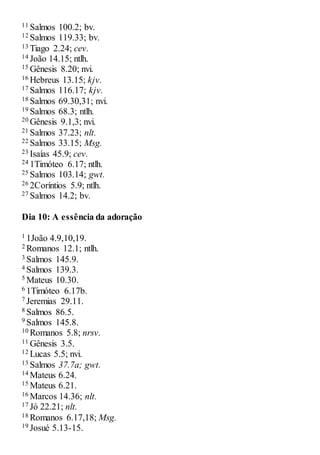11 Salmos 100.2; bv.
12 Salmos 119.33; bv.
13 Tiago 2.24; cev.
14 João 14.15; ntlh.
15 Gênesis 8.20; nvi.
16 Hebreus 13.15; kjv.
17 Salmos 116.17; kjv.
18 Salmos 69.30,31; nvi.
19 Salmos 68.3; ntlh.
20 Gênesis 9.1,3; nvi.
21 Salmos 37.23; nlt.
22 Salmos 33.15; Msg.
23 Isaías 45.9; cev.
24 1Timóteo 6.17; ntlh.
25 Salmos 103.14; gwt.
26 2Coríntios 5.9; ntlh.
27 Salmos 14.2; bv.
Dia 10: A essência da adoração
1 1João 4.9,10,19.
2 Romanos 12.1; ntlh.
3 Salmos 145.9.
4 Salmos 139.3.
5 Mateus 10.30.
6 1Timóteo 6.17b.
7 Jeremias 29.11.
8 Salmos 86.5.
9 Salmos 145.8.
10 Romanos 5.8; nrsv.
11 Gênesis 3.5.
12 Lucas 5.5; nvi.
13 Salmos 37.7a; gwt.
14 Mateus 6.24.
15 Mateus 6.21.
16 Marcos 14.36; nlt.
17 Jó 22.21; nlt.
18 Romanos 6.17,18; Msg.
19 Josué 5.13-15.
 