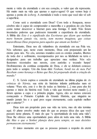 mente a visão da eternidade e em seu coração, o valor que ela representa.
Há muito mais na vida que apenas o aqui-e-agora! O que vemos hoje é
apenas a ponta do iceberg. A eternidade é todo o resto que você não vê sob
a superfície.
Como será a eternidade com Deus? Com toda a franqueza, nosso
cérebro não é capaz de compreender a maravilha e a grandeza do céu Seria
como tentar descrever a Internet para uma formiga. É inútil. Não foram
inventadas palavras que pudessem transmitir a experiência da eternidade.
A Bíblia diz: Este é o significado das Escrituras que dizem que nenhum
mero homem jamais viu, ouviu, nem mesmo imaginou, que coisas
maravilhosas Deus preparou para aqueles que amam ao Senhor.4
Entretanto, Deus nos dá vislumbres da eternidade em sua Pala vra.
Nós sabemos que, neste exato momento, Deus está preparando um lar
eterno para nós. No céu, seremos reunidos com os crentes amados, libertos
de toda dor e sofrimento, recompensados por nos sa fidelidade na terra e
designados para um trabalho que apreciare mos realizar. Nós não
ficaremos recostados nas nuvens, com auréolas e tocando harpa!
Desfrutaremos da contínua companhia de Deus, e ele se deleitará conosco
para todo o sempre. Um dia Jesus dirá: Venham, bendi tos de meu Pai!
Recebam como herança o Reino que lhes foi preparado desde a criação do
mundo.5
C. S. Lewis captou o conceito de eternidade na última página de As
crônicas de Nárnia, sua série de histórias infantis publicadas num só
volume: “Para nós, este é o fim de todas as histórias [...] mas para eles foi
apenas o início da história real. Toda a vida que tiveram neste mundo [...]
foram apenas a capa e a primeira página. Agora, eles ao menos estavam
começando o Primeiro Capítulo da Grande História, que ninguém no
mundo jamais leu e a qual pros segue eternamente, cada capítulo melhor
que o anterior”.6
Deus tem um propósito para sua vida na terra, mas ele não termina
aqui. O plano envolve muito mais do que as poucas déca das que você
passará neste planeta. É mais do que “a oportunidade de toda uma vida”;
Deus lhe oferece uma oportunidade para além de toda uma vida. A Bíblia
diz: Mas o que o Senhor planeja dura para sempre, as suas decisões
permanecem eternamente.7
O único momento em que as pessoas pensam a respeito da eterni
 