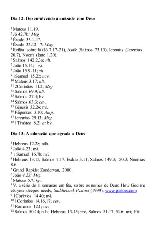Dia 12: Desenvolvendo a amizade com Deus
1 Mateus 11.19.
2 Jó 42.7b; Msg.
3 Êxodo 33.1-17.
4 Êxodo 33.12-17; Msg.
5 Reflita sobre Jó (Jó 7.17-21), Asafe (Salmos 73.13), Jeremias (Jeremias
20.7), Noemi (Rute 1.20).
6 Salmos 142.2,3a; nlt.
7 João 15.14; nvi.
8 João 15.9-11; nlt.
9 1Samuel 15.22; ncv.
10 Mateus 3.17; nlt.
11 2Coríntios 11.2; Msg.
12 Salmos 69.9; nlt.
13 Salmos 27.4; bv.
14 Salmos 63.3; cev.
15 Gênesis 32.26; nvi.
16 Filipenses 3.10; Amp.
17 Jeremias 29.13; Msg.
18 1Timóteo 6.21 a; bv.
Dia 13: A adoração que agrada a Deus
1 Hebreus 12.28; ntlh.
2 João 4.23; nvi.
3 1 Samuel 16.7b; nvi.
4 Hebreus 13.15; Salmos 7.17; Esdras 3.11; Salmos 149.3; 150.3; Neemias
8.6.
5 Grand Rapids: Zondervan, 2000.
6 João 4.23; Msg.
7 Mateus 6.7; kjv.
8 V. a série de 11 semanas em fita, so bre os nomes de Deus: How God me
ets your deepest needs, Saddleback Pastors (1999), www.pastors.com
9 1Coríntios 14.40; nvi.
10 1Coríntios 14.16,17; cev.
11 Romanos 12.1; nvi.
12 Salmos 50.14; ntlh; Hebreus 13.15; cev; Salmos 51.17; 54.6; nvi; Fili
 