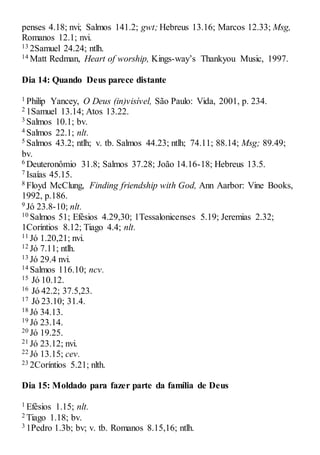 penses 4.18; nvi; Salmos 141.2; gwt; Hebreus 13.16; Marcos 12.33; Msg,
Romanos 12.1; nvi.
13 2Samuel 24.24; ntlh.
14 Matt Redman, Heart of worship, Kings-way’s Thankyou Music, 1997.
Dia 14: Quando Deus parece distante
1 Philip Yancey, O Deus (in)visível, São Paulo: Vida, 2001, p. 234.
2 1Samuel 13.14; Atos 13.22.
3 Salmos 10.1; bv.
4 Salmos 22.1; nlt.
5 Salmos 43.2; ntlh; v. tb. Salmos 44.23; ntlh; 74.11; 88.14; Msg; 89.49;
bv.
6 Deuteronômio 31.8; Salmos 37.28; João 14.16-18; Hebreus 13.5.
7 Isaías 45.15.
8 Floyd McClung, Finding friendship with God, Ann Aarbor: Vine Books,
1992, p.186.
9 Jó 23.8-10; nlt.
10 Salmos 51; Efésios 4.29,30; 1Tessalonicenses 5.19; Jeremias 2.32;
1Coríntios 8.12; Tiago 4.4; nlt.
11 Jó 1.20,21; nvi.
12 Jó 7.11; ntlh.
13 Jó 29.4 nvi.
14 Salmos 116.10; ncv.
15 Jó 10.12.
16 Jó 42.2; 37.5,23.
17 Jó 23.10; 31.4.
18 Jó 34.13.
19 Jó 23.14.
20 Jó 19.25.
21 Jó 23.12; nvi.
22 Jó 13.15; cev.
23 2Coríntios 5.21; nlth.
Dia 15: Moldado para fazer parte da família de Deus
1 Efésios 1.15; nlt.
2 Tiago 1.18; bv.
3 1Pedro 1.3b; bv; v. tb. Romanos 8.15,16; ntlh.
 