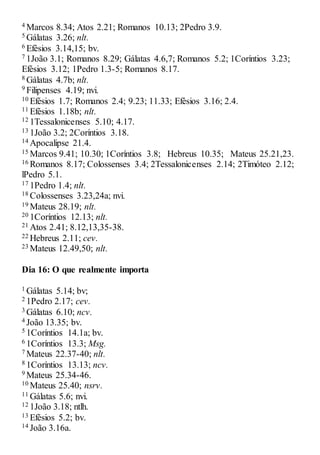 4 Marcos 8.34; Atos 2.21; Romanos 10.13; 2Pedro 3.9.
5 Gálatas 3.26; nlt.
6 Efésios 3.14,15; bv.
7 1João 3.1; Romanos 8.29; Gálatas 4.6,7; Romanos 5.2; 1Coríntios 3.23;
Efésios 3.12; 1Pedro 1.3-5; Romanos 8.17.
8 Gálatas 4.7b; nlt.
9 Filipenses 4.19; nvi.
10 Efésios 1.7; Romanos 2.4; 9.23; 11.33; Efésios 3.16; 2.4.
11 Efésios 1.18b; nlt.
12 1Tessalonicenses 5.10; 4.17.
13 1João 3.2; 2Coríntios 3.18.
14 Apocalipse 21.4.
15 Marcos 9.41; 10.30; 1Coríntios 3.8; Hebreus 10.35; Mateus 25.21,23.
16 Romanos 8.17; Colossenses 3.4; 2Tessalonicenses 2.14; 2Timóteo 2.12;
lPedro 5.1.
17 1Pedro 1.4; nlt.
18 Colossenses 3.23,24a; nvi.
19 Mateus 28.19; nlt.
20 1Coríntios 12.13; nlt.
21 Atos 2.41; 8.12,13,35-38.
22 Hebreus 2.11; cev.
23 Mateus 12.49,50; nlt.
Dia 16: O que realmente importa
1 Gálatas 5.14; bv;
2 1Pedro 2.17; cev.
3 Gálatas 6.10; ncv.
4 João 13.35; bv.
5 1Coríntios 14.1a; bv.
6 1Coríntios 13.3; Msg.
7 Mateus 22.37-40; nlt.
8 1Coríntios 13.13; ncv.
9 Mateus 25.34-46.
10 Mateus 25.40; nsrv.
11 Gálatas 5.6; nvi.
12 1João 3.18; ntlh.
13 Efésios 5.2; bv.
14 João 3.16a.
 