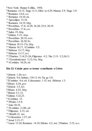 8 New York: Harper Collins, 1954.
9 Romanos 14.13; Tiago 4.11; Efési os 4.29; Mateus 5.9; Tiago 5.9.
10 Romanos 14.4; cev.
11 Romanos 14.10; ch.
12 Apocalipse 12.10.
13 Romanos 14.19; Msg.
14 Provérbios 17.4; 16.28; 26.20; 25.9; 20.19.
15 Provérbios 17.4; cev.
16 Judas 19; Msg.
17 Gálatas 5.15; Amp.
18 Provérbios 20.19; nrsv.
19 Provérbios 26.20; bv.
20 Mateus 18.15-17a; Msg
21 Mateus 18.17; 1Coríntios 5.5.
22 Hebreus 13.17; Msg.
23 Hebreus 13.17; nvi.
24 2Timóteo 2.14,23-26; Filipenses 4.2; Tito 2.15- 3.2,10,11.
25 1Tessalonicenses 5.12,13a; Msg.
26 1Coríntios 10.24; nlt.
Dia 22: Criado para se tornar semelhante a Cristo
1 Gênesis 1.26; ncv.
2 Gênesis 9.6; Salmos 139.13-16; Tia go 3.9.
3 2Coríntios 4.4; nlt, Colossenses 1.15; nvi; Hebreus 1.3.
4 Efésios 4.24; gwt.
5 Gênesis 3.5; kjv.
6 Efésios 4.22; Msg.
7 Mateus 5.1-12.
8 Gálatas 5.22,23.
9 1Coríntios 13.
10 2Pedro 1.5-8.
11 João 10.10.
12 2Coríntios 3.18b; nlt.
13 Filipenses 2.13; nlt.
14 1Reisl9.12; nvi.
15 Colossenses 1.27; nlt.
16 Josué 3.13-17.
17 Lucas 13.24; Romanos 14.19; Efésios 4.3; nvi; 2Timóteo 2.15; ncv,
 