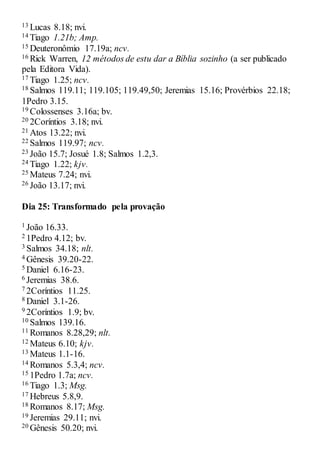 13 Lucas 8.18; nvi.
14 Tiago 1.21b; Amp.
15 Deuteronômio 17.19a; ncv.
16 Rick Warren, 12 métodos de estu dar a Bíblia sozinho (a ser publicado
pela Editora Vida).
17 Tiago 1.25; ncv.
18 Salmos 119.11; 119.105; 119.49,50; Jeremias 15.16; Provérbios 22.18;
1Pedro 3.15.
19 Colossenses 3.16a; bv.
20 2Coríntios 3.18; nvi.
21 Atos 13.22; nvi.
22 Salmos 119.97; ncv.
23 João 15.7; Josué 1.8; Salmos 1.2,3.
24 Tiago 1.22; kjv.
25 Mateus 7.24; nvi.
26 João 13.17; nvi.
Dia 25: Transformado pela provação
1 João 16.33.
2 1Pedro 4.12; bv.
3 Salmos 34.18; nlt.
4 Gênesis 39.20-22.
5 Daniel 6.16-23.
6 Jeremias 38.6.
7 2Coríntios 11.25.
8 Daniel 3.1-26.
9 2Coríntios 1.9; bv.
10 Salmos 139.16.
11 Romanos 8.28,29; nlt.
12 Mateus 6.10; kjv.
13 Mateus 1.1-16.
14 Romanos 5.3,4; ncv.
15 1Pedro 1.7a; ncv.
16 Tiago 1.3; Msg.
17 Hebreus 5.8,9.
18 Romanos 8.17; Msg.
19 Jeremias 29.11; nvi.
20 Gênesis 50.20; nvi.
 
