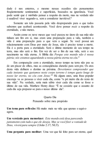 dade é nos enterros, e mesmo nessas ocasiões são pensamentos
freqüentemente sentimentais e superficiais, baseados na ignorância. Você
pode sentir que é mórbido pensar a respeito da morte, mas na verdade não
é saudável viver negando-a, sem a considerar inevitável.8
Somente um tolo passaria pela vida despreparado para o que todos
sabemos que acabará acontecendo. Você deve pensar mais a respeito da
eternidade, e não menos.
Assim como os nove meses que você passou no útero de sua mãe não
tinham um fim em si, mas eram uma preparação para a vida, também a
vida é uma preparação para o que vem a seguir. Se você possui um
relacionamento com Deus por meio de Jesus, não é preciso temer a morte.
Ela é a porta para a eternidade. Será o último momento de seu tempo na
terra, mas não será o fim. Em vez de ser o fim de sua vida, será o seu
nascimento na vida eterna. A Bíblia diz: Porque este mundo não é nossa
pátria; nós estamos aguardando a nossa pátria eterna no céu.9
Em comparação com a eternidade, nosso tempo na terra não pas sa
de um piscar de olhos, mas as conseqüências durarão para sem pre. Os atos
desta vida definem o destino na próxima. Deveríamos compreender que
cada instante que gastamos neste corpo terreno é tempo gasto longe de
nosso lar eterno, no céu com Jesus.10 Há alguns anos, uma frase popular
encoraja va as pessoas a viver cada dia, como “o pri meiro dia do resto de
sua vida”. Na verdade, seria mais sábio viver cada dia como se fosse o
último de sua vida. Matthew Henry disse: “É ne cessário que o assunto de
cada dia seja preparar-se para o nosso último dia”.
Quarto Dia
Pensando sobre meu propósito
Um tema para reflexão: Há muito mais na vida que apenas o aqui-e-
agora.
Um versículo para memorizar: Este mundo está desa parecendo
juntamente com tudo o que ele deseja. Mas se você fizer a vontade de
Deus, viverá para sempre (1João 2.17; NLT).
Uma pergunta para meditar: Uma vez que fui feito para ser eterno, qual
 