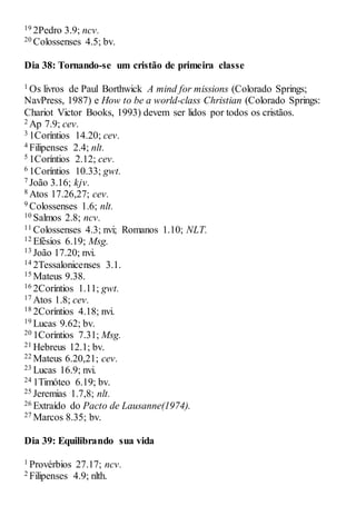 19 2Pedro 3.9; ncv.
20 Colossenses 4.5; bv.
Dia 38: Tornando-se um cristão de primeira classe
1 Os livros de Paul Borthwick A mind for missions (Colorado Springs;
NavPress, 1987) e How to be a world-class Christian (Colorado Springs:
Chariot Victor Books, 1993) devem ser lidos por todos os cristãos.
2 Ap 7.9; cev.
3 1Coríntios 14.20; cev.
4 Filipenses 2.4; nlt.
5 1Coríntios 2.12; cev.
6 1Coríntios 10.33; gwt.
7 João 3.16; kjv.
8 Atos 17.26,27; cev.
9 Colossenses 1.6; nlt.
10 Salmos 2.8; ncv.
11 Colossenses 4.3; nvi; Romanos 1.10; NLT.
12 Efésios 6.19; Msg.
13 João 17.20; nvi.
14 2Tessalonicenses 3.1.
15 Mateus 9.38.
16 2Coríntios 1.11; gwt.
17 Atos 1.8; cev.
18 2Coríntios 4.18; nvi.
19 Lucas 9.62; bv.
20 1Coríntios 7.31; Msg.
21 Hebreus 12.1; bv.
22 Mateus 6.20,21; cev.
23 Lucas 16.9; nvi.
24 1Timóteo 6.19; bv.
25 Jeremias 1.7,8; nlt.
26 Extraído do Pacto de Lausanne(1974).
27 Marcos 8.35; bv.
Dia 39: Equilibrando sua vida
1 Provérbios 27.17; ncv.
2 Filipenses 4.9; nlth.
 