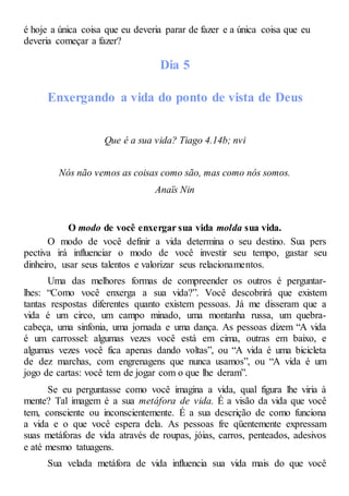 é hoje a única coisa que eu deveria parar de fazer e a única coisa que eu
deveria começar a fazer?
Dia 5
Enxergando a vida do ponto de vista de Deus
Que é a sua vida? Tiago 4.14b; nvi
Nós não vemos as coisas como são, mas como nós somos.
Anaïs Nin
O modo de você enxergar sua vida molda sua vida.
O modo de você definir a vida determina o seu destino. Sua pers
pectiva irá influenciar o modo de você investir seu tempo, gastar seu
dinheiro, usar seus talentos e valorizar seus relacionamentos.
Uma das melhores formas de compreender os outros é perguntar-
lhes: “Como você enxerga a sua vida?”. Você descobrirá que existem
tantas respostas diferentes quanto existem pessoas. Já me disseram que a
vida é um circo, um campo minado, uma montanha russa, um quebra-
cabeça, uma sinfonia, uma jornada e uma dança. As pessoas dizem “A vida
é um carrossel: algumas vezes você está em cima, outras em baixo, e
algumas vezes você fica apenas dando voltas”, ou “A vida é uma bicicleta
de dez marchas, com engrenagens que nunca usamos”, ou “A vida é um
jogo de cartas: você tem de jogar com o que lhe deram”.
Se eu perguntasse como você imagina a vida, qual figura lhe viria à
mente? Tal imagem é a sua metáfora de vida. É a visão da vida que você
tem, consciente ou inconscientemente. É a sua descrição de como funciona
a vida e o que você espera dela. As pessoas fre qüentemente expressam
suas metáforas de vida através de roupas, jóias, carros, penteados, adesivos
e até mesmo tatuagens.
Sua velada metáfora de vida influencia sua vida mais do que você
 