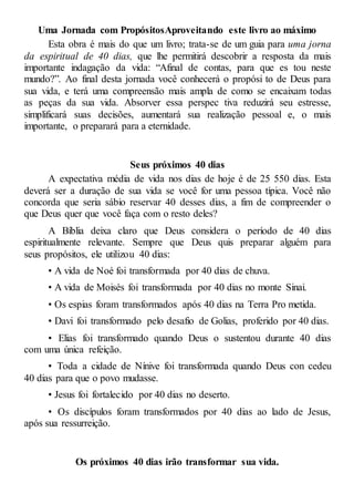 Uma Jornada com PropósitosAproveitando este livro ao máximo
Esta obra é mais do que um livro; trata-se de um guia para uma jorna
da espiritual de 40 dias, que lhe permitirá descobrir a resposta da mais
importante indagação da vida: “Afinal de contas, para que es tou neste
mundo?”. Ao final desta jornada você conhecerá o propósi to de Deus para
sua vida, e terá uma compreensão mais ampla de como se encaixam todas
as peças da sua vida. Absorver essa perspec tiva reduzirá seu estresse,
simplificará suas decisões, aumentará sua realização pessoal e, o mais
importante, o preparará para a eternidade.
Seus próximos 40 dias
A expectativa média de vida nos dias de hoje é de 25 550 dias. Esta
deverá ser a duração de sua vida se você for uma pessoa típica. Você não
concorda que seria sábio reservar 40 desses dias, a fim de compreender o
que Deus quer que você faça com o resto deles?
A Bíblia deixa claro que Deus considera o período de 40 dias
espiritualmente relevante. Sempre que Deus quis preparar alguém para
seus propósitos, ele utilizou 40 dias:
• A vida de Noé foi transformada por 40 dias de chuva.
• A vida de Moisés foi transformada por 40 dias no monte Sinai.
• Os espias foram transformados após 40 dias na Terra Pro metida.
• Davi foi transformado pelo desafio de Golias, proferido por 40 dias.
• Elias foi transformado quando Deus o sustentou durante 40 dias
com uma única refeição.
• Toda a cidade de Nínive foi transformada quando Deus con cedeu
40 dias para que o povo mudasse.
• Jesus foi fortalecido por 40 dias no deserto.
• Os discípulos foram transformados por 40 dias ao lado de Jesus,
após sua ressurreição.
Os próximos 40 dias irão transformar sua vida.
 