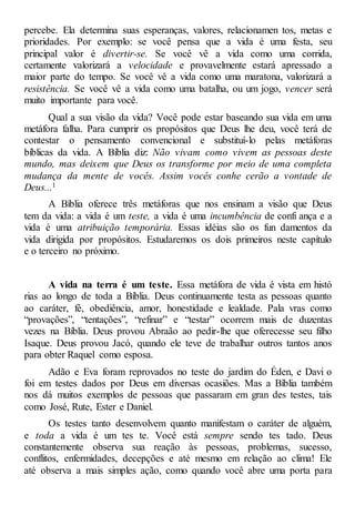 percebe. Ela determina suas esperanças, valores, relacionamen tos, metas e
prioridades. Por exemplo: se você pensa que a vida é uma festa, seu
principal valor é divertir-se. Se você vê a vida como uma corrida,
certamente valorizará a velocidade e provavelmente estará apressado a
maior parte do tempo. Se você vê a vida como uma maratona, valorizará a
resistência. Se você vê a vida como uma batalha, ou um jogo, vencer será
muito importante para você.
Qual a sua visão da vida? Você pode estar baseando sua vida em uma
metáfora falha. Para cumprir os propósitos que Deus lhe deu, você terá de
contestar o pensamento convencional e substituí-lo pelas metáforas
bíblicas da vida. A Bíblia diz: Não vivam como vivem as pessoas deste
mundo, mas deixem que Deus os transforme por meio de uma completa
mudança da mente de vocês. Assim vocês conhe cerão a vontade de
Deus...1
A Bíblia oferece três metáforas que nos ensinam a visão que Deus
tem da vida: a vida é um teste, a vida é uma incumbência de confi ança e a
vida é uma atribuição temporária. Essas idéias são os fun damentos da
vida dirigida por propósitos. Estudaremos os dois primeiros neste capítulo
e o terceiro no próximo.
A vida na terra é um teste. Essa metáfora de vida é vista em histó
rias ao longo de toda a Bíblia. Deus continuamente testa as pessoas quanto
ao caráter, fé, obediência, amor, honestidade e lealdade. Pala vras como
“provações”, “tentações”, “refinar” e “testar” ocorrem mais de duzentas
vezes na Bíblia. Deus provou Abraão ao pedir-lhe que oferecesse seu filho
Isaque. Deus provou Jacó, quando ele teve de trabalhar outros tantos anos
para obter Raquel como esposa.
Adão e Eva foram reprovados no teste do jardim do Éden, e Davi o
foi em testes dados por Deus em diversas ocasiões. Mas a Bíblia também
nos dá muitos exemplos de pessoas que passaram em gran des testes, tais
como José, Rute, Ester e Daniel.
Os testes tanto desenvolvem quanto manifestam o caráter de alguém,
e toda a vida é um tes te. Você está sempre sendo tes tado. Deus
constantemente observa sua reação às pessoas, problemas, sucesso,
conflitos, enfermidades, decepções e até mesmo em relação ao clima! Ele
até observa a mais simples ação, como quando você abre uma porta para
 