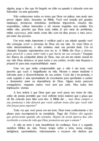 alguém, pega o lixo que foi largado no chão ou quando é educado com um
balconista ou uma garçonete.
Não conhecemos todos os testes que Deus vai aplicar, mas pode mos
prever alguns deles, baseados na Bíblia. Você será testado por grandes
mudanças, promessas retardadas, problemas impossíveis, orações não
respondidas, críticas imerecidas e até mesmo tragédias sem sentido. Em
minha vida, percebo que Deus testa minha fé por meio de problemas,
minha esperança, pelo modo como lido com mi nhas posses e meu amor,
por meio das pessoas.
Um teste muito importante é verificar qual a sua atitude quando você
não consegue sentir a presença de Deus em sua vida. Às vezes Deus se
retira intencionalmente, e não sentimos mais sua proximi dade. Um rei
chamado Ezequias experimentou esse tes te. A Bíblia diz: Deus o deixou,
para prová-lo e para saber tudo o que havia em seu coração.2 Ezequias
des frutava da companhia íntima de Deus, mas em um mo mento crucial de
sua vida Deus deixou-o só para testar o seu caráter, revelar uma fraqueza e
prepará-lo para uma responsabilidade maior.
Uma vez que tenha compreendido que a vida é um teste, você
percebe que nada é insignificante na vida. Mesmo o menor incidente é
relevante para o desenvolvimento de seu caráter. Cada dia é im portante, e
cada segundo é uma oportunidade de crescimento para aprofundar o caráter
e demonstrar amor ou dependência de Deus. Alguns testes parecem
esmagadores, enquanto outros você nem per cebe. Mas todos têm
implicações eternas.
A boa notícia é que Deus quer que você passe nos testes da vida,
então ele jamais permitirá que você enfrente testes maiores que a graça que
ele lhe concede para lidar com eles. A Bíblia diz: ... mas Deus cumpre a
sua promessa e não deixará que vocês sofram tenta ções que vocês não
têm forças para suportar?
Toda vez que você passa em um teste, Deus toma conhecimento e faz
planos para recompensá-lo na eternidade. Tiago diz: Felizes são aqueles
que perseveram quando são testados. Depois de serem aprova dos, eles
receberão a coroa da vida que Deus prometeu aos que o amam.4
A vida na terra é uma incumbência de confiança. Essa é a segunda
metáfora bíblica da vida. Nosso tempo sobre a terra, nossa energia,
inteligência, oportunidades, relacionamento e recursos são dádivas que
 