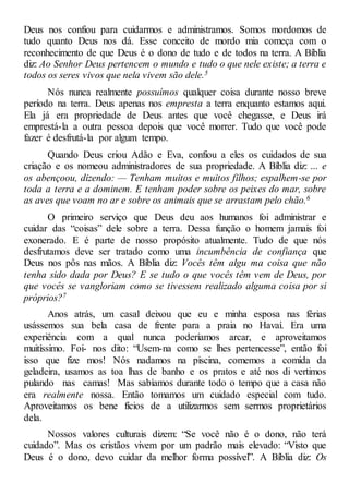 Deus nos confiou para cuidarmos e administramos. Somos mordomos de
tudo quanto Deus nos dá. Esse conceito de mordo mia começa com o
reconhecimento de que Deus é o dono de tudo e de todos na terra. A Bíblia
diz: Ao Senhor Deus pertencem o mundo e tudo o que nele existe; a terra e
todos os seres vivos que nela vivem são dele.5
Nós nunca realmente possuímos qualquer coisa durante nosso breve
período na terra. Deus apenas nos empresta a terra enquanto estamos aqui.
Ela já era propriedade de Deus antes que você chegasse, e Deus irá
emprestá-la a outra pessoa depois que você morrer. Tudo que você pode
fazer é desfrutá-la por algum tempo.
Quando Deus criou Adão e Eva, confiou a eles os cuidados de sua
criação e os nomeou administradores de sua propriedade. A Bíblia diz: ... e
os abençoou, dizendo: — Tenham muitos e muitos filhos; espalhem-se por
toda a terra e a dominem. E tenham poder sobre os peixes do mar, sobre
as aves que voam no ar e sobre os animais que se arrastam pelo chão.6
O primeiro serviço que Deus deu aos humanos foi administrar e
cuidar das “coisas” dele sobre a terra. Dessa função o homem jamais foi
exonerado. E é parte de nosso propósito atualmente. Tudo de que nós
desfrutamos deve ser tratado como uma incumbência de confiança que
Deus nos pôs nas mãos. A Bíblia diz: Vocês têm algu ma coisa que não
tenha sido dada por Deus? E se tudo o que vocês têm vem de Deus, por
que vocês se vangloriam como se tivessem realizado alguma coisa por si
próprios?7
Anos atrás, um casal deixou que eu e minha esposa nas férias
usássemos sua bela casa de frente para a praia no Havaí. Era uma
experiência com a qual nunca poderíamos arcar, e aproveitamos
muitíssimo. Foi- nos dito: “Usem-na como se lhes pertencesse”, então foi
isso que fize mos! Nós nadamos na piscina, comemos a comida da
geladeira, usamos as toa lhas de banho e os pratos e até nos di vertimos
pulando nas camas! Mas sabíamos durante todo o tempo que a casa não
era realmente nossa. Então tomamos um cuidado especial com tudo.
Aproveitamos os bene fícios de a utilizarmos sem sermos proprietários
dela.
Nossos valores culturais dizem: “Se você não é o dono, não terá
cuidado”. Mas os cristãos vivem por um padrão mais elevado: “Visto que
Deus é o dono, devo cuidar da melhor forma possível”. A Bíblia diz: Os
 