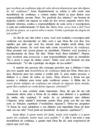 que recebem em confiança algo de valor devem demonstrar que são dignos
de tal confiança.8 Jesus freqüentemente se referia à vida como uma
incumbência de confiança, e contou muitas históri as para ilustrar essa
responsabilidade perante Deus. Na parábola dos talentos,9 um homem de
negócios confiou sua riqueza ao cuida do dos servos enquanto estava fora.
Quando retornou, avaliou a responsabilidade de cada servo e recompensou
a cada um conformemente. O dono diz: Muito bem, servo bom e fiel! Você
foi fiel no pouco, eu o porei sobre o muito. Venha e participe da alegria do
seu senhor!10
Ao fim de sua vida sobre a terra, você será avaliado e recompen sado
conforme seu desempenho ao lidar com o que Deus lhe con fiou. Isso
significa que tudo que você faz, mesmo uma simples tarefa diária, tem
implicações eternas. Se você trata tudo como incumbência de confiança,
Deus promete três recom pensas na eternidade. Primeiro: você receberá o
reconhecimento de Deus. Ele dirá: “Muito bem! Bom trabalho!”. Depois,
você receberá uma promoção e uma responsabilidade maior na eternidade:
“Eu o porei a cargo de muitas coisas”. Então você será honrado em uma
comemoração: “Ve nha e participe da alegria de seu senhor”.
A maioria das pessoas não consegue perceber que o dinheiro é tanto
um teste quanto uma incumbência de confiança dada por Deus. Deus usa a
área financeira para nos ensinar a confiar nele. E, para muitas pessoas, o
dinheiro é o maior de todos os testes. Deus observa a forma em que
usamos o dinheiro para testar quão confiáveis somos. A Bíblia diz: Se
vocês forem indignos de confiança em relação às riquezas deste mundo,
quem lhes confiará as verda deiras riquezas celestiais?11
Essa é uma verdade muito importante. Deus diz que há um rela
cionamento direto entre a forma de eu utilizar meu dinheiro e a qualidade
de minha vida espiritual. O modo de eu administrar meu dinheiro
(“riquezas deste mundo”) determina quanto Deus pode con fiar em mim
com as bênçãos espirituais (“verdadeiras riquezas”). Deixe-me perguntar:
“A forma de você administrar o seu dinheiro está impedindo Deus de fazer
mais em sua vida? Você pode ser incumbido de riquezas espirituais?”.
Jesus disse: A quem muito foi dado, muito será exigido; e a quem
muito foi confiado, muito mais será pedido.12 A vida é um teste e uma
incumbência de confiança, e quanto mais Deus lhe dá, mais responsável ele
espera que você seja.
 