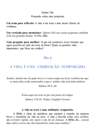Quinto Dia
Pensando sobre meu propósito
Um tema para reflexão: A vida é um teste e uma incum bência de
confiança.
Um versículo para memorizar: Quem é fiel nas coisas pequenas também
será nas grandes (Lucas 16:10a; ntlh).
Uma pergunta para meditar: O que me aconteceu recen temente que
agora percebo ter sido um teste de Deus? Quais as questões mais
importantes que Deus me confiou?
Dia 6
A VIDA É UMA ATRIBUIÇÃO TEMPORÁRIA
Senhor, lembra-me de quão breve é o meu tempo na terra. Lembra-me que
os meus dias estão numerados e que a minha vida está indo embora.
Salmos 39.4; nlt
Estou aqui na terra só por um pouco de tempo.
Salmos 119.19; Today’s English Version
A vida na terra é uma atribuição temporária.
A Bíblia é cheia de metáforas que ensinam a respeito da natureza
breve e transitória da vida na terra. A vida é descrita como uma neblina,
um corredor rápido, um sopro e um fio de fumaça. A Bíblia diz:... nossos
dias sobre a terra são tão transitórios como uma sombra.1
 