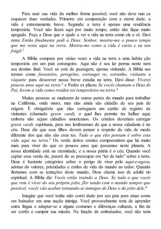 Para usar sua vida da melhor forma possível, você não deve nun ca
esquecer duas verdades. Primeira: em comparação com a eterni dade, a
vida é extremamente breve. Segunda: a terra é apenas uma residência
temporária. Você não ficará aqui por muito tempo, então não fique muito
apegado. Peça a Deus que o ajude a ver a vida na terra como ele a vê. Davi
orou: Então finalmente pedi a Deus: Senhor, mostra-me o pouco tempo
que me resta aqui na terra. Mostra-me como a vida é curta e eu sou
frágil.2
A Bíblia compara por várias vezes a vida na terra a uma habita ção
temporária em um país estrangeiro. Aqui não é seu lar perma nente nem
seu destino final. Você só está de passagem, apenas visitando. A Bíblia usa
termos como forasteiro, peregrino, estrangei ro, estranho, visitante e
viajante para descrever nossa breve estadia na terra. Davi disse: Viverei
poucos anos aqui na terra.3 e Pedro ex plicou: Se vocês chamam a Deus de
Pai, levem a vida como residen tes temporários na terra.4
Muitas pessoas se mudaram de outras partes do mundo para trabalhar
na Califórnia, onde moro, mas elas ainda são cidadãs de seu país de
origem. É obrigatório que elas carreguem um cartão de registro de
visitantes (chamado green card), o qual lhes permite tra balhar aqui,
embora não sejam cidadãos americanos. Os cristãos deveriam carregar
green cards espirituais, para nos lembrarmos de que a nossa cidadania é no
céu. Deus diz que seus filhos devem pensar a respeito da vida de modo
diferente dos que não são cren tes. Tudo o que eles pensam é sobre esta
vida aqui na terra.5 Os verda deiros crentes compreendem que há muito
mais para viver do que os poucos anos que passamos neste planeta. A
nossa identidade está na eternidade, e a nossa pátria é o céu. Quando você
captar essa verda de, parará de se preocupar em “ter de tudo” sobre a terra.
Deus é bastante categórico sobre o perigo de viver pelo aqui-e-agora,
adotan do valores, prioridades e estilos de vida do mundo ao redor. Quando
flertamos com as tentações deste mundo, Deus chama isso de adulté rio
espiritual. A Bíblia diz: Vocês estão traindo a Deus. Se tudo o que vocês
que rem é viver do seu próprio jeito, fler tando com o mundo sempre que
possível, vocês vão acabar tornando-se inimigos de Deus e do jeito dele.6
Imagine que você tenha sido convi dado por seu país para atuar como
em baixador em uma nação inimiga. Você provavelmente teria de aprender
outra língua e adaptar-se a alguns costumes e diferenças culturais, a fim de
ser cortês e cumprir sua missão. Na função de embaixador, você não teria
 