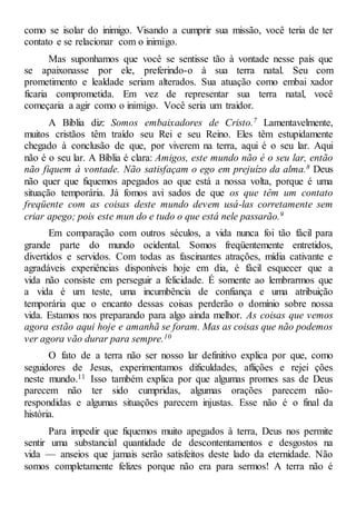 como se isolar do inimigo. Visando a cumprir sua missão, você teria de ter
contato e se relacionar com o inimigo.
Mas suponhamos que você se sentisse tão à vontade nesse país que
se apaixonasse por ele, preferindo-o à sua terra natal. Seu com
prometimento e lealdade seriam alterados. Sua atuação como embai xador
ficaria comprometida. Em vez de representar sua terra natal, você
começaria a agir como o inimigo. Você seria um traidor.
A Bíblia diz: Somos embaixadores de Cristo.7 Lamentavelmente,
muitos cristãos têm traído seu Rei e seu Reino. Eles têm estupidamente
chegado à conclusão de que, por viverem na terra, aqui é o seu lar. Aqui
não é o seu lar. A Bíblia é clara: Amigos, este mundo não é o seu lar, então
não fiquem à vontade. Não satisfaçam o ego em prejuízo da alma.8 Deus
não quer que fiquemos apegados ao que está a nossa volta, porque é uma
situação temporária. Já fomos avi sados de que os que têm um contato
freqüente com as coisas deste mundo devem usá-las corretamente sem
criar apego; pois este mun do e tudo o que está nele passarão.9
Em comparação com outros séculos, a vida nunca foi tão fácil para
grande parte do mundo ocidental. Somos freqüentemente entretidos,
divertidos e servidos. Com todas as fascinantes atrações, mídia cativante e
agradáveis experiências disponíveis hoje em dia, é fácil esquecer que a
vida não consiste em perseguir a felicidade. É somente ao lembrarmos que
a vida é um teste, uma incumbência de confiança e uma atribuição
temporária que o encanto dessas coisas perderão o domínio sobre nossa
vida. Estamos nos preparando para algo ainda melhor. As coisas que vemos
agora estão aqui hoje e amanhã se foram. Mas as coisas que não podemos
ver agora vão durar para sempre.10
O fato de a terra não ser nosso lar definitivo explica por que, como
seguidores de Jesus, experimentamos dificuldades, aflições e rejei ções
neste mundo.11 Isso também explica por que algumas promes sas de Deus
parecem não ter sido cumpridas, algumas orações parecem não-
respondidas e algumas situações parecem injustas. Esse não é o final da
história.
Para impedir que fiquemos muito apegados à terra, Deus nos permite
sentir uma substancial quantidade de descontentamentos e desgostos na
vida — anseios que jamais serão satisfeitos deste lado da eternidade. Não
somos completamente felizes porque não era para sermos! A terra não é
 
