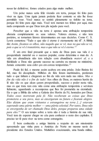 nosso lar definitivo; fomos criados para algo muito melhor.
Um peixe nunca seria feliz vivendo em terra, porque foi feito para
viver na água. Uma águia jamais poderia ficar contente se não lhe fosse
permitido voar. Você nunca se sentirá plenamente sa tisfeito na terra,
porque foi feito para algo mais. Você terá momen tos felizes por aqui, mas
nada comparado ao que Deus tem pla nejado para você.
Perceber que a vida na terra é apenas uma atribuição temporária
alteraria completamente os seus valores. Valores eternos, e não tem
porários, se tornariam fatores determinantes em suas decisões. Como C. S.
Lewis comentou: “Tudo o que não é eterno é eternamente inú til”. A Bíblia
diz: Assim, fixamos os olhos, não naquilo que se vê, mas no que não se vê,
pois o que se vê é transitório, mas o que não se vê é eterno.12
É um erro fatal presumir que a meta de Deus para sua vida é a
prosperidade material ou o sucesso popular, como determina o mun do. A
vida em abundância não tem relação com abundância materi al, e a
fidelidade a Deus não garante sucesso na carreira ou mesmo no ministério.
Jamais concentre seus esfor ços em coroas temporárias.13
Paulo foi fiel, e mesmo assim acabou em uma prisão. João Batista foi
fiel, mas foi decapitado. Milhões de fiéis foram martirizados, perderam
tudo o que tinham e chegaram ao fim da vida sem nada nas mãos. Mas o
fim da vida não é o fim de tudo! Aos olhos de Deus, os maiores heróis da
fé não são os que alcan çaram prosperidade, sucesso e poder nesta vida,
mas os que trata ram esta vida como uma atribuição temporária e serviram
fielmente, aguardando a recompensa que lhes foi prometida na eternidade.
Eis o que a Bíblia diz sobre a Galeria dos Heróis da Fé, honrados por Deus:
Todos esses morreram pela fé. Não receberam as coisas que Deus
prometera a seu povo, mas as enxergaram no futuro e ficaram alegres.
Eles diziam que eram visitantes e estrangeiros na terra [...] estavam
esperando uma pátria melhor — uma pátria celestial. Por tanto, Deus não
se envergonha de ser chamado Deus deles, porque preparou uma cidade
para eles.14 O seu tempo sobre a terra não é toda a história de sua vida.
Você tem de esperar chegar no céu para conhecer o resto dos capítulos. É
preciso ter fé para viver na terra como estrangeiro.
É bem conhecida a antiga história a respeito de um missionário
aposentado que vinha para a América do Norte no mesmo navio do
presidente dos Estados Unidos. Multidões ovacionando, uma banda militar,
 
