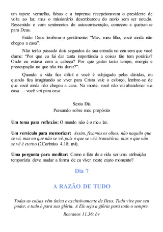 um tapete vermelho, faixas e a imprensa recepcionavam o presidente de
volta ao lar, mas o missionário desembarcou do navio sem ser notado.
Ressentido e com sentimentos de autocomiseração, começou a queixar-se
para Deus.
Então Deus lembrou-o gentilmente: “Mas, meu filho, você ainda não
chegou a casa”.
Não terão passado dois segundos de sua entrada no céu sem que você
clame: “Por que eu fui dar tanta importância a coisas tão tem porárias?
Onde eu estava com a cabeça? Por que gastei tanto tempo, energia e
preocupação no que não iria durar?”.
Quando a vida fica difícil e você é subjugado pelas dúvidas, ou
quando fica imaginando se viver para Cristo vale o esforço, lembre-se de
que você ainda não chegou a casa. Na morte, você não vai abandonar sua
casa — você vai para casa.
Sexto Dia
Pensando sobre meu propósito
Um tema para reflexão: O mundo não é o meu lar.
Um versículo para memorizar: Assim, fixamos os olhos, não naquilo que
se vê, mas no que não se vê, pois o que se vê é transitório, mas o que não
se vê é eterno (2Coríntios 4.18; nvi).
Uma pergunta para meditar: Como o fato de a vida ser uma atribuição
temporária deve mudar a forma de eu viver neste exato momento?
Dia 7
A RAZÃO DE TUDO
Todas as coisas vêm única e exclusivamente de Deus. Tudo vive por seu
poder, e tudo é para sua glória. A Ele seja a glória para todo o sempre.
Romanos 11.36; bv
 