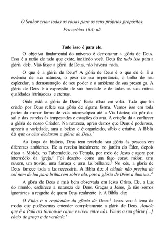 O Senhor criou todas as coisas para os seus próprios propósitos.
Provérbios 16.4; nlt
Tudo isso é para ele.
O objetivo fundamental do universo é demonstrar a glória de Deus.
Essa é a razão de tudo que existe, incluindo você. Deus fez tudo isso para a
glória dele. Não fosse a glória de Deus, não haveria nada.
O que é a glória de Deus? A glória de Deus é o que ele é. É a
essência de sua natureza, o peso de sua importância, o brilho de seu
esplendor, a demonstração de seu poder e o ambiente de sua presen ça. A
glória de Deus é a expressão de sua bondade e de todas as suas outras
qualidades intrínsecas e eternas.
Onde está a glória de Deus? Basta olhar em volta. Tudo que foi
criado por Deus reflete sua glória de alguma forma. Vemos isso em toda
parte: da menor forma de vida microscópica até a Via Láctea; do pôr-do-
sol e das estrelas às tempestades e estações do ano. A criação dá a conhecer
a glória de nosso Criador. Na natureza, apren demos que Deus é poderoso,
aprecia a variedade, ama a beleza e é organizado, sábio e criativo. A Bíblia
diz que os céus declaram a glória de Deus.1
Ao longo da história, Deus tem revelado sua glória às pessoas em
diferentes ambientes. Ele a revelou inicialmente no jardim do Éden, depois
disso a Moisés, no Tabernáculo, no Templo, por meio de Jesus e agora por
intermédio da igreja.2 Foi descrito como um fogo consu midor, uma
nuvem, um trovão, uma fumaça e uma luz brilhante.3 No céu, a glória de
Deus fornece toda a luz necessária. A Bíblia diz: A cidade não precisa de
sol nem de lua para brilharem sobre ela, pois a glória de Deus a ilumina..4
A glória de Deus é mais bem observada em Jesus Cristo. Ele, a Luz
do mundo, esclarece a natureza de Deus. Graças a Jesus, já não somos
ignorantes a respeito de quem Deus realmente é. A Bíblia diz:
O Filho é o resplendor da glória de Deus.5 Jesus veio à terra de
modo que pudéssemos entender completamente a glória de Deus. Aquele
que é a Palavra tornou-se carne e viveu entre nós. Vimos a sua glória [...]
cheio de graça e de verdade.6
 