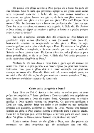 Ele possui uma glória inerente a Deus porque ele é Deus; faz parte de
sua natureza. Não há nada que possamos agregar à sua glória, assim como
seria impossível aumentar o brilho do sol; mas somos instruídos a
reconhecer sua glória, honrar sua gló ria, declarar sua glória, louvar sua
gló ria, refletir sua glória e viver por sua glória.7 Por quê? Porque Deus
merece! Nós lhe devemos toda a honra que pu dermos dar. Uma vez que
Deus fez todas as coisas, ele merece toda a glória. A Bíblia diz: Tu, Senhor
e Deus nosso, és digno de receber a glória, a honra e o poder, porque
criaste todas as coisas.8
Em todo o universo, somente duas das criações de Deus falham em
glorificá-lo: anjos caídos (demônios) e nós (pessoas). Todo peca do,
basicamente, consiste na incapacidade de dar glória a Deus, ou seja,
amando qualquer outra coisa mais do que a Deus. Recusar-se a dar glória a
Deus é rebelião e arrogância, e foi este pecado que cau sou a queda de
Satanás — bem como a nossa. De formas diferentes, todos já vivemos para
nossa própria glória, e não a de Deus. A Bíblia diz: Pois todos pecaram e
estão destituídos da glória de Deus.9
Nenhum de nós tem dado a Deus toda a glória que ele merece em
nossa vida. Esse é o pior pecado, e o maior engano que podemos cometer.
Entretanto, viver para a glória dele é a maior realização que podemos
alcançar em nossa vida. Deus diz: Todos eles são o meu próprio povo; eu
os criei e lhes dei vida a fim de que mostrem a minha grandeza,10 logo,
esse deve ser o objetivo supremo de nossa vida.
Como posso dar glória a Deus?
Jesus disse ao Pai: O Senhor criou todas as coisas para os seus
própri os propósitos.11 Jesus glorificou a Deus cumprindo seu propósito na
terra. Nós honramos a Deus da mesma forma. Qualquer coisa na criação
glorifica a Deus quando cumpre seu propósito. Os pássaros glorificam a
Deus ao voar, gorjear, fazer um ninho e ao realizar ou tras atividades
próprias dos pássaros, conforme os planos de Deus. Mesmo uma humilde
formiga dá glória a Deus quando cumpre o propósito para o qual foi criada.
Deus fez as formigas para serem formigas, e fez você para ser você. Ireneu
disse: “A glória de Deus é um ser humano em plenitude de vida!”.
Existem muitas formas de dar glória a Deus, mas elas podem ser
resumidas nos cinco propósitos que ele estabeleceu para sua vida.
 
