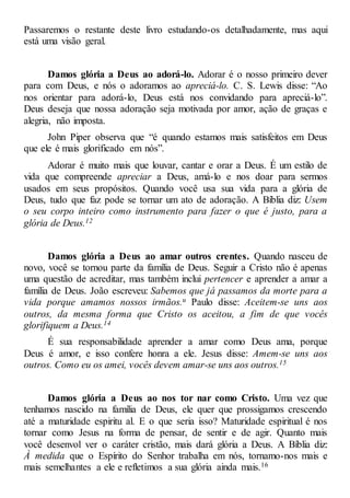 Passaremos o restante deste livro estudando-os detalhadamente, mas aqui
está uma visão geral.
Damos glória a Deus ao adorá-lo. Adorar é o nosso primeiro dever
para com Deus, e nós o adoramos ao apreciá-lo. C. S. Lewis disse: “Ao
nos orientar para adorá-lo, Deus está nos convidando para apreciá-lo”.
Deus deseja que nossa adoração seja motivada por amor, ação de graças e
alegria, não imposta.
John Piper observa que “é quando estamos mais satisfeitos em Deus
que ele é mais glorificado em nós”.
Adorar é muito mais que louvar, cantar e orar a Deus. É um estilo de
vida que compreende apreciar a Deus, amá-lo e nos doar para sermos
usados em seus propósitos. Quando você usa sua vida para a glória de
Deus, tudo que faz pode se tornar um ato de adoração. A Bíblia diz: Usem
o seu corpo inteiro como instrumento para fazer o que é justo, para a
glória de Deus.12
Damos glória a Deus ao amar outros crentes. Quando nasceu de
novo, você se tornou parte da família de Deus. Seguir a Cristo não é apenas
uma questão de acreditar, mas também inclui pertencer e aprender a amar a
família de Deus. João escreveu: Sabemos que já passamos da morte para a
vida porque amamos nossos irmãos.u Paulo disse: Aceitem-se uns aos
outros, da mesma forma que Cristo os aceitou, a fim de que vocês
glorifiquem a Deus.14
É sua responsabilidade aprender a amar como Deus ama, porque
Deus é amor, e isso confere honra a ele. Jesus disse: Amem-se uns aos
outros. Como eu os amei, vocês devem amar-se uns aos outros.15
Damos glória a Deus ao nos tor nar como Cristo. Uma vez que
tenhamos nascido na família de Deus, ele quer que prossigamos crescendo
até a maturidade espiritu al. E o que seria isso? Maturidade espiritual é nos
tornar como Jesus na forma de pensar, de sentir e de agir. Quanto mais
você desenvol ver o caráter cristão, mais dará glória a Deus. A Bíblia diz:
À medida que o Espírito do Senhor trabalha em nós, tornamo-nos mais e
mais semelhantes a ele e refletimos a sua glória ainda mais.16
 