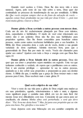 Quando você aceitou a Cristo, Deus lhe deu nova vida e nova
natureza. Agora, pelo resto de sua vida sobre a terra, Deus quer dar
continuidade ao processo de transformação de sua per sonalidade. A Bíblia
diz: Que vocês estejam sempre chei os do fruto da salvação de vocês —
aquelas coisas boas produzidas na sua vida por Jesus Cristo —, pois isso
trará muita glória e louvor a Deus.17
Damos glória a Deus servindo a outras pessoas com nossos dons.
Cada um de nós foi exclusivamente planejado por Deus com talentos,
dons, capacidades e habilidades. O modo de você estar relacionado aos
outros não é um acidente; Deus não lhe deu suas habilidades para
propósitos egoístas. Elas lhe foram concedidas para beneficiar outras
pessoas, assim como outros receberam habilidades para o seu benefício. A
Bíblia diz: Deus concedeu dons a cada um de vocês, dentre a sua grande
variedade de dons espirituais. Adminis trem-nos bem, para que a
generosidade de Deus flua por meio de vocês. Vocês são chamados para
ajudar aos outros? Ajudem com toda a força e energia com que Deus lhes
supre.18
Damos glória a Deus falando dele às outras pessoas. Deus não
quer que seu amor e propósitos sejam mantidos em segredo. Uma vez que
tenhamos conhecido a verdade, ele espera que a partilhemos com os outros.
Este é um enorme privilégio — apresentar Je sus às outras pessoas,
ajudando-as á des cobrir seus propósitos e preparando-as para seu destino
eterno. A Bíblia diz que, à medida que a graça de Deus trouxer mais e mais
pessoas para Cristo, Deus receberá mais e mais glória.19
Qual será o objetivo de sua vida?
Viver o resto de sua vida para a glória de Deus exigirá uma mudan ça
em suas prioridades, agenda, relacionamentos e tudo o mais; e algumas
vezes significará pegar o caminho mais difícil, em vez do mais fácil. Até
mesmo Jesus teve dificuldades com isso. Consciente de que estava para ser
crucificado, ele clamou: Minha alma está perturbada; e será que devo
dizer: “Pai, livra-me desta hora”? Mas, foi para esse propósito que eu vim
para esta hora. Pai, glorifica o teu nome.20
Jesus deparou com uma bifurcação em seu caminho: cumpriria ele
 