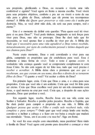 seu propósito, glorificando a Deus, ou recuaria e viveria uma vida
confortável e egoísta? Você agora en frenta a mesma escolha. Você viverá
para seus próprios objetivos, conforto e pra zer ou viverá o resto de sua
vida para a glória de Deus, sabendo que ele prome teu recompensas
eternas? A Bíblia diz: Quem quer preservar a vida como ela é acaba por
destruí-la. Mas, se você abrir mão dela, ela será sua para sempre, real e
eterna.21
Este é o momento de definir esta questão: “Para quem você irá viver:
para si ou para Deus?”. Você pode titubear, imaginando se terá forças para
viver para Deus, mas não se preocupe. Deus lhe dará tudo que for
necessário, se você apenas fizer a escolha de viver por ele. A Bíblia diz:
Tudo que é necessário para uma vida agradável a Deus temos recebido,
miraculosamente, por meio do conhecimento pessoal e íntimo daquele que
nos chamou para Deus22
Neste exato momento, Deus o está convidando a viver para sua
glória, cumprindo os propósitos que ele estabeleceu para você. Essa é
realmente a única forma de viver. Todo o resto é apenas existir. A
verdadeira vida começa quando você se compromete completamen te com
Jesus Cristo. Se não está seguro de ter feito isso, tudo que você precisa é
receber e acreditar. A Bíblia deixa clara a promessa que aos que o
receberam, aos que creram em seu nome, deu-lhes o direito de se tornarem
filhos de Deus.23 E quanto a você? Vai aceitar a oferta de Deus?
Em primeiro lugar, creia. Creia que Deus o ama, e o criou para seus
propósitos. Creia que você não é um acidente. Creia que você foi feito para
ser eterno. Creia que Deus escolheu você para ter um rela cionamento com
Jesus, o qual morreu na cruz por você. Creia que, a despeito de suas ações
passadas, Deus quer perdoar a você.
Em segundo lugar, receba. Receba Jesus em sua vida como seu
Senhor e Salvador. Receba o perdão pelos pecados. Receba o Espírito, que
lhe dará poder para cumprir o propósito de sua vida. A Bíblia diz:
Qualquer pessoa que aceite o Filho e confie nele receberá tudo, vida
completa e para sempre.24 Onde quer que você esteja lendo este trecho,
convido-o a inclinar a cabeça e a fazer em voz baixa a oração que mudará
sua eternidade: “Jesus, em ti eu creio e te rece bo”. Siga em frente.
Se você fez essa oração com sinceridade, meus parabéns! Bem vindo
à família de Deus! Você agora está pronto para descobrir e começar a viver
 