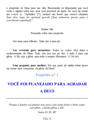 o propósito de Deus para sua vida. Recomendo en faticamente que você
conte a alguém sobre isso, pois você precisará de apoio. Se você me enviar
um e-mail (v. “Apêndice 2”), enviarei um livrete que escrevi chamado
Your first steps for spiritual growth [Seus primeiros passos para o
crescimento espiritual]”.
Sétimo Dia
Pensando sobre meu propósito
Um tema para reflexão: Tudo isto é para ele.
Um versículo para memorizar: Todas as coisas vêm única e
exclusivamente de Deus. Tudo vive por seu po der, e tudo é para sua
glória. A Ele seja a glória para todo o sempre (Romanos 11.36; bv).
Uma pergunta para meditar: Em que parte de minha rotina posso
me tornar mais consciente da glória de Deus?
Propósito n.° 1
VOCÊ FOI PLANEJADO PARA AGRADAR
A DEUS
Porque o Senhor vai plantar esse povo; eles serão fortes e belos como
carvalhos, e darão glória a Ele.
Isaías 61.3b; BV
Dia 8
 