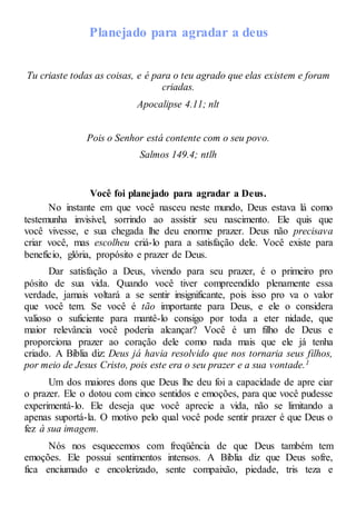 Planejado para agradar a deus
Tu criaste todas as coisas, e é para o teu agrado que elas existem e foram
criadas.
Apocalipse 4.11; nlt
Pois o Senhor está contente com o seu povo.
Salmos 149.4; ntlh
Você foi planejado para agradar a Deus.
No instante em que você nasceu neste mundo, Deus estava lá como
testemunha invisível, sorrindo ao assistir seu nascimento. Ele quis que
você vivesse, e sua chegada lhe deu enorme prazer. Deus não precisava
criar você, mas escolheu criá-lo para a satisfação dele. Você existe para
benefício, glória, propósito e prazer de Deus.
Dar satisfação a Deus, vivendo para seu prazer, é o primeiro pro
pósito de sua vida. Quando você tiver compreendido plenamente essa
verdade, jamais voltará a se sentir insignificante, pois isso pro va o valor
que você tem. Se você é tão importante para Deus, e ele o considera
valioso o suficiente para mantê-lo consigo por toda a eter nidade, que
maior relevância você poderia alcançar? Você é um filho de Deus e
proporciona prazer ao coração dele como nada mais que ele já tenha
criado. A Bíblia diz: Deus já havia resolvido que nos tornaria seus filhos,
por meio de Jesus Cristo, pois este era o seu prazer e a sua vontade.1
Um dos maiores dons que Deus lhe deu foi a capacidade de apre ciar
o prazer. Ele o dotou com cinco sentidos e emoções, para que você pudesse
experimentá-lo. Ele deseja que você aprecie a vida, não se limitando a
apenas suportá-la. O motivo pelo qual você pode sentir prazer é que Deus o
fez à sua imagem.
Nós nos esquecemos com freqüência de que Deus também tem
emoções. Ele possui sentimentos intensos. A Bíblia diz que Deus sofre,
fica enciumado e encolerizado, sente compaixão, piedade, tris teza e
 