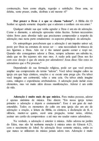 comiseração, bem como alegria, regozijo e satisfação. Deus ama, se
deleita, sente prazer, exulta, desfruta e até mesmo ri!2
Dar prazer a Deus é o que se chama “adorar”. A Bíblia diz: O
Senhor se agrada somente daqueles que o adoram e confiam em seu amor.3
Qualquer atitude sua que venha agradar a Deus é um ato de adoração.
Como o diamante, a adoração apresenta várias facetas. Seriam necessários
vários livros para abordar tudo que precisamos compreender a respeito da
adoração; mas nesta parte estudaremos os aspectos principais da adoração.
Os antropólogos perceberam que a adoração é um impulso univer sal,
posto por Deus na estrutura de nosso ser — uma necessidade in trínseca de
nos ligarmos a Deus. Ado rar é tão natural quanto comer e respi rar.
Quando não conseguimos adorar a Deus, sempre achamos um substitu to,
ainda que no fim sejamos nós mes mos. A razão pela qual Deus nos fez
com esse desejo é que ele anseia por adoradores! Jesus disse: São estes os
adoradores que o Pai procura.4
Dependendo de sua formação religiosa, pode ser que você precise
ampliar sua compreensão do termo “adorar”. Você talvez imagine cultos na
igreja em que haja cânticos, orações e se escute uma prega ção. Ou talvez
você imagine um cerimonial, velas e uma ceia. Ou talvez ainda imagine
curas, milagres e experiências arrebatadoras. A adoração pode incluir esses
elementos, mas vai muito além dessas manifestações. Adorar é um estilo
de vida.
Adoração é muito mais do que música. Para muitas pessoas, adorar
é apenas sinônimo de música. Elas dizem: “Em nossa igreja temos
primeiro a adoração e depois o ensinamento”. Esse é um gran de mal-
entendido. Todos os momentos do culto em uma igreja são um ato de
adoração: a oração, a leitura da Bíblia, os cânticos, a declaração de fé, o
silêncio, manter-se quieto, ouvir uma pregação, tomar notas, ofertar,
assinar um cartão de compromisso e até mes mo saudar outros adoradores.
Na verdade, a adoração é anterior à música. Adão adorou no jardim
do Éden, mas não há nenhuma menção à música antes de Gênesis 4.21,
com o nascimento de Jubal. Se adoração fosse somente música, então os
que nunca se utilizaram da música jamais adora ram. Adoração é muito
 
