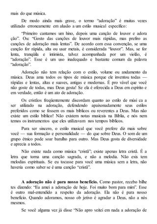 mais do que música.
De modo ainda mais grave, o termo “adoração” é muitas vezes
utilizado erroneamente em alusão a um estilo musical específico:
“Primeiro cantamos um hino, depois uma canção de louvor e adora
ção”. Ou: “Gosto das canções de louvor mais rápidas, mas prefiro as
canções de adoração mais lentas”. De acordo com essa convenção, se uma
canção for rápida, alta ou usar metais, é considerada “louvor”. Mas, se for
lenta, tranqüila e intimista, talvez acompanhada por um violão, é
“adoração”. Esse é um uso inadequado e bastante comum da palavra
“adoração”.
Adoração não tem relação com o estilo, volume ou andamento da
música. Deus ama todos os tipos de música porque ele inventou todas —
rápidas e lentas, altas e suaves, antigas e modernas. É pro vável que você
não goste de todas, mas Deus gosta! Se ela é oferecida a Deus em espírito e
em verdade, então é um ato de adoração.
Os cristãos freqüentemente discordam quanto ao estilo de músi ca a
ser utilizado na adoração, defendendo apaixonadamente seus estilos
preferidos como se fossem os mais bíblicos ou reverentes a Deus. Mas não
existe um estilo bíblico! Não existem notas musicais na Bíblia, e nós nem
temos os instrumentos que eles utilizavam nos tempos bíblicos.
Para ser sincero, o estilo musical que você prefere diz mais sobre
você — sua formação e personalidade — do que sobre Deus. O som de um
grupo étnico pode soar barulho para outro. Mas Deus gosta de diversidade
e aprecia a todos.
Não existe nada como música “cristã”; existe apenas letra cristã. É a
letra que torna uma canção sagrada, e não a melodia. Não exis tem
melodias espirituais. Se eu tocasse para você uma música sem a letra, não
haveria como saber se é uma canção “cristã”.
A adoração não é para nosso benefício. Como pastor, recebo bilhe
tes dizendo: “Eu amei a adoração de hoje. Foi muito bom para mim”. Esse
é outro mal-entendido a respeito da adoração. Ela não é para nosso
benefício. Quando adoramos, nosso ob jetivo é agradar a Deus, não a nós
mesmos.
Se você alguma vez já disse “Não apro veitei em nada a adoração de
 