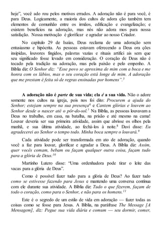 hoje”, você ado rou pelos motivos errados. A adoração não é para você, é
para Deus. Logicamente, a maioria dos cultos de adora ção também tem
elementos de comunhão entre os irmãos, edificação e evangelização; e
existem benefícios na adoração, mas nós não adora mos para nossa
satisfação. Nossa motivação é glorificar e agradar ao nosso Criador.
No capítulo 29 de Isaías, Deus reclama de uma adoração sem
entusiasmo e hipócrita. As pessoas estavam oferecendo a Deus ora ções
insípidas, louvores fingidos, palavras vazias e rituais artifici ais sem que
seu significado fosse levado em consideração. O coração de Deus não é
tocado pela tradição na adoração, mas pela paixão e pelo empenho. A
Bíblia diz: O Senhor diz: “Esse povo se aproxima de mim com a boca e me
honra com os lábios, mas o seu coração está longe de mim. A adoração
que me prestam é feita só de regras ensinadas por homens”.5
A adoração não é parte de sua vida; ela é a sua vida. Não o adore
somente nos cultos na igreja, pois nos foi dito: Procurem a ajuda do
Senhor; estejam sempre na sua presença6 e Cantem glórias e louvem ao
Senhor desde o nascer até o pôr-do-sol.7 Na Bíblia, as pessoas louvavam a
Deus no trabalho, em casa, na batalha, na prisão e até mesmo na cama!
Louvar deveria ser sua primeira atividade, assim que abrisse os olhos pela
manhã, e sua última atividade, ao fechá-los à noite.8 Davi disse: Eu
agradecerei ao Senhor o tempo todo. Minha boca sempre o louvará.9
Cada atividade pode ser transformada em ato de adoração, quando
você a faz para louvar, glorificar e agradar a Deus. A Bíblia diz: Assim,
quer vocês comam, bebam ou façam qualquer outra coisa, façam tudo
para a glória de Deus.10
Martinho Lutero disse: “Uma ordenhadora pode tirar o leite das
vacas para a glória de Deus”.
Como é possível fazer tudo para a glória de Deus? Ao fazer tudo
como se estivesse fazendo para Jesus e mantendo uma conversa contínua
com ele durante sua atividade. A Bíblia diz: Tudo o que fizerem, façam de
todo o coração, como para o Senhor, e não para os homens.11
Este é o segredo de um estilo de vida em adoração — fazer todas as
coisas como se fosse para Jesus. A Bíblia, na paráfrase The Message [A
Mensagem], diz: Pegue sua vida diária e comum — seu dormir, comer,
 