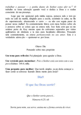 trabalhar e passear — e ponha diante do Senhor como ofer ta.12 O
trabalho se torna adoração quando você o dedica a Deus e o realiza
consciente de sua presença.
Logo que me apaixonei pela minha esposa, pensava nela o tem po
todo: no café da manhã, dirigindo para a escola, assistindo às aulas, na fila
do supermercado, abastecendo o carro — eu não con seguia parar de
pensar nessa mulher! Eu constantemente falava com meus botões sobre ela
e pensava sobre as coisas que eu amava nela. Isso fazia com que eu me
sentisse perto de Kay mesmo quan do estávamos separados por vários
quilômetros de distância e ía mos para faculdades diferentes. Pensando
nela constantemente, eu estava permanecendo no seu amor. Esta é a
verdadeira adora ção — apaixonar-se por Jesus.
Oitavo Dia
Pensando sobre meu propósito
Um tema para reflexão: Fui planejado para agradar a Deus.
Um versículo para memorizar: Pois o Senhor está con tente com o seu
povo (Salmos 149.4; ntlh).
Uma pergunta para meditar: Que tarefa simples eu po deria começar a
fazer como se estivesse fazendo direta mente para Jesus?
Dia9
O que faz Deus sorrir?
Que o Senhor sorria para ti...
Números 6.25; nlt
Sorria para mim, seu servo; ensina-me a forma correta de viver.
 