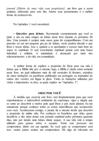 journal [Diário de uma vida com propósitos], um livro que o acom
panhará, elaborado para este fim. Anotar seus pensamentos é a melhor
forma de esclarecê-los.
No Apêndice 1 você encontrará:
• Questões para debate. Recomendo veementemente que você se
junte a um ou mais amigos na leitura deste livro durante os próximos 40
dias. Uma jornada é sempre mais suave quan do compartilhamos. Com um
parceiro ou em um pequeno gru po de leitura, vocês podem discutir o que
lêem e trocar idéias. Isso o ajudará a se aprofundar e crescer mais forte no
aspec to espiritual. O real crescimento espiritual jamais será uma busca
individual e solitária. A maturidade é alcançada por meio dos
relacionamentos e da vida em comunidade.
A melhor forma de explicar o propósito de Deus para sua vida é
deixar que a Bíblia fale por si mesma; logo, a Bíblia é citada exten samente
neste livro, no qual utilizamos mais de mil versículos di ferentes, extraídos
de cinco traduções ou paráfrases publicadas em português ou traduzidas de
outras dez versões em língua in glesa. Variei as traduções utilizadas por
várias e importantes ra zões, as quais explico no “Apêndice 3”.
OREI POR VOCÊ
À medida que escrevia este livro, orei freqüentemente para que você
experimentasse o indescritível sentimento de esperança, vigor e alegria que
se sente ao descobrir o motivo pelo qual Deus o pôs neste planeta. Eu me
entusiasmo porque conheço todas as coisas maravilhosas que acontecerão
com você. Aconteceram comigo, e jamais fui o mesmo desde que descobri
o propósito de minha vida. Por conhecer os benefícios que virão, quero
desafiá-lo a não aban donar esta jornada espiritual pelos próximos quarenta
dias, não per dendo uma leitura diária sequer. A sua vida vale o tempo
utilizado para pensar sobre o assunto. Torne este processo um
compromisso diário em sua agenda. Se você quer se comprometer com
isso, vamos juntos assinar um compromisso. Há algo de relevante em
 