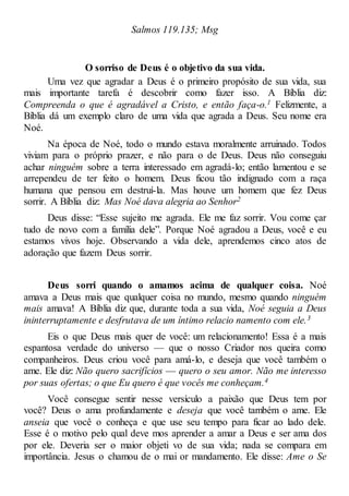Salmos 119.135; Msg
O sorriso de Deus é o objetivo da sua vida.
Uma vez que agradar a Deus é o primeiro propósito de sua vida, sua
mais importante tarefa é descobrir como fazer isso. A Bíblia diz:
Compreenda o que é agradável a Cristo, e então faça-o.1 Felizmente, a
Bíblia dá um exemplo claro de uma vida que agrada a Deus. Seu nome era
Noé.
Na época de Noé, todo o mundo estava moralmente arruinado. Todos
viviam para o próprio prazer, e não para o de Deus. Deus não conseguiu
achar ninguém sobre a terra interessado em agradá-lo; então lamentou e se
arrependeu de ter feito o homem. Deus ficou tão indignado com a raça
humana que pensou em destruí-la. Mas houve um homem que fez Deus
sorrir. A Bíblia diz: Mas Noé dava alegria ao Senhor2
Deus disse: “Esse sujeito me agrada. Ele me faz sorrir. Vou come çar
tudo de novo com a família dele”. Porque Noé agradou a Deus, você e eu
estamos vivos hoje. Observando a vida dele, aprendemos cinco atos de
adoração que fazem Deus sorrir.
Deus sorri quando o amamos acima de qualquer coisa. Noé
amava a Deus mais que qualquer coisa no mundo, mesmo quando ninguém
mais amava! A Bíblia diz que, durante toda a sua vida, Noé seguia a Deus
ininterruptamente e desfrutava de um íntimo relacio namento com ele.3
Eis o que Deus mais quer de você: um relacionamento! Essa é a mais
espantosa verdade do universo — que o nosso Criador nos queira como
companheiros. Deus criou você para amá-lo, e deseja que você também o
ame. Ele diz: Não quero sacrifícios — quero o seu amor. Não me interesso
por suas ofertas; o que Eu quero é que vocês me conheçam.4
Você consegue sentir nesse versículo a paixão que Deus tem por
você? Deus o ama profundamente e deseja que você também o ame. Ele
anseia que você o conheça e que use seu tempo para ficar ao lado dele.
Esse é o motivo pelo qual deve mos aprender a amar a Deus e ser ama dos
por ele. Deveria ser o maior objeti vo de sua vida; nada se compara em
importância. Jesus o chamou de o mai or mandamento. Ele disse: Ame o Se
 