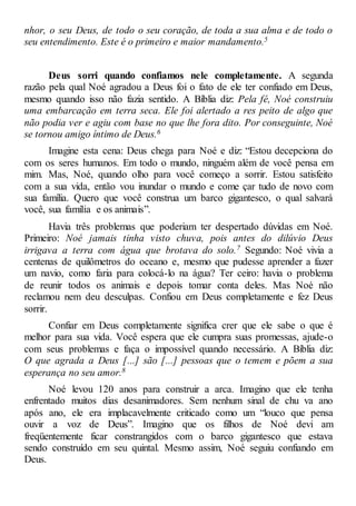 nhor, o seu Deus, de todo o seu coração, de toda a sua alma e de todo o
seu entendimento. Este é o primeiro e maior mandamento.5
Deus sorri quando confiamos nele completamente. A segunda
razão pela qual Noé agradou a Deus foi o fato de ele ter confiado em Deus,
mesmo quando isso não fazia sentido. A Bíblia diz: Pela fé, Noé construiu
uma embarcação em terra seca. Ele foi alertado a res peito de algo que
não podia ver e agiu com base no que lhe fora dito. Por conseguinte, Noé
se tornou amigo íntimo de Deus.6
Imagine esta cena: Deus chega para Noé e diz: “Estou decepciona do
com os seres humanos. Em todo o mundo, ninguém além de você pensa em
mim. Mas, Noé, quando olho para você começo a sorrir. Estou satisfeito
com a sua vida, então vou inundar o mundo e come çar tudo de novo com
sua família. Quero que você construa um barco gigantesco, o qual salvará
você, sua família e os animais”.
Havia três problemas que poderiam ter despertado dúvidas em Noé.
Primeiro: Noé jamais tinha visto chuva, pois antes do dilúvio Deus
irrigava a terra com água que brotava do solo.7 Segundo: Noé vivia a
centenas de quilômetros do oceano e, mesmo que pudesse aprender a fazer
um navio, como faria para colocá-lo na água? Ter ceiro: havia o problema
de reunir todos os animais e depois tomar conta deles. Mas Noé não
reclamou nem deu desculpas. Confiou em Deus completamente e fez Deus
sorrir.
Confiar em Deus completamente significa crer que ele sabe o que é
melhor para sua vida. Você espera que ele cumpra suas promessas, ajude-o
com seus problemas e faça o impossível quando necessário. A Bíblia diz:
O que agrada a Deus [...] são [...] pessoas que o temem e põem a sua
esperança no seu amor.8
Noé levou 120 anos para construir a arca. Imagino que ele tenha
enfrentado muitos dias desanimadores. Sem nenhum sinal de chu va ano
após ano, ele era implacavelmente criticado como um “louco que pensa
ouvir a voz de Deus”. Imagino que os filhos de Noé devi am
freqüentemente ficar constrangidos com o barco gigantesco que estava
sendo construído em seu quintal. Mesmo assim, Noé seguiu confiando em
Deus.
 