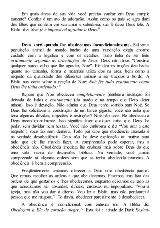 Em quais áreas de sua vida você precisa confiar em Deus comple
tamente? Confiar é um ato de adoração. Assim como os pais se agra dam
dos filhos que confiam em seu amor e sabedoria, sua fé deixa Deus feliz. A
Bíblia diz: Sem fé é impossível agradar a Deus.9
Deus sorri quando lhe obedecemos incondicionalmente. Sal var a
população animal do mundo inteiro de uma inundação exigiu enorme
cuidado com a logística e com os detalhes. Tudo tinha de ser feito
exatamente segundo as orientações de Deus. Deus não disse: “Construa
qualquer barco velho que lhe agradar, Noé”. Ele deu ins truções detalhadas
quanto ao tamanho, forma e materiais utiliza dos na arca, bem como a
respeito da quantidade dos diferentes animais a ser trazidos a bordo. A
Bíblia nos conta sobre a reação de Noé: Noé fez tudo exatamente como
Deus lhe tinha ordenado.10
Repare que Noé obedeceu completamente (nenhuma instrução foi
deixada de lado) e exatamente (do modo e no tempo que Deus deter
minou). Isso é devoção. Não admira que Deus tenha sorrido para Noé. Se
Deus lhe solicitasse a construção de um barco gigante, você não acha que
teria algumas dúvidas, objeções e restrições? Noé não teve. Ele obedeceu a
Deus incondicionalmente. Isso significa fazer qualquer coisa que Deus lhe
pedir, sem duvidar nem hesitar. Você não embroma e diz “Vou orar a este
respeito”; você faz sem demora. Todo pai sabe que obediência atrasada é
na verdade desobediência. Deus não lhe deve explicação ou motivo para
tudo que ele lhe manda fazer. A compreensão pode esperar, mas a
obediência não. Obediência imediata lhe ensinará mais sobre Deus do que
uma vida inteira de discussões bíblicas. Na verdade, você jamais
compreende rá algumas ordens sem que as tenha obedecido primeiro. A
obediência li bera a compreensão.
Freqüentemente tentamos oferecer a Deus uma obediência parcial.
Que remos escolher as ordens a que obe decemos. Fazemos uma lista das
ordens de que gostamos e lhes obedecemos, enquanto deixamos de lado as
que acreditamos ser absurdas, difíceis, custosas ou impopulares. “Vou à
igreja, mas não vou dar o dízimo. Vou ler a Bíblia, mas não perdoarei à
pessoa que me magoou.” To davia, obedecer parcialmente é desobedecer.
A obediência é incondicional, com entusias mo. A Bíblia diz:
Obedeçam a Ele de coração alegre.11 Esta foi a atitude de Davi: Ensina-
 