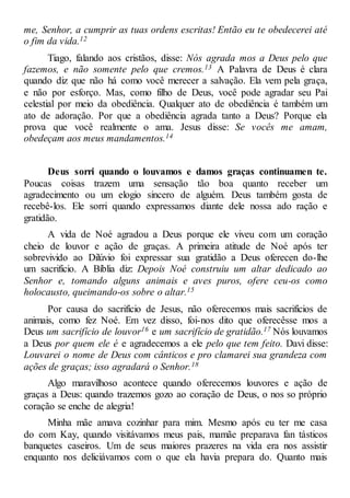 me, Senhor, a cumprir as tuas ordens escritas! Então eu te obedecerei até
o fim da vida.12
Tiago, falando aos cristãos, disse: Nós agrada mos a Deus pelo que
fazemos, e não somente pelo que cremos.13 A Palavra de Deus é clara
quando diz que não há como você merecer a salvação. Ela vem pela graça,
e não por esforço. Mas, como filho de Deus, você pode agradar seu Pai
celestial por meio da obediência. Qualquer ato de obediência é também um
ato de adoração. Por que a obediência agrada tanto a Deus? Porque ela
prova que você realmente o ama. Jesus disse: Se vocês me amam,
obedeçam aos meus mandamentos.14
Deus sorri quando o louvamos e damos graças continuamen te.
Poucas coisas trazem uma sensação tão boa quanto receber um
agradecimento ou um elogio sincero de alguém. Deus também gosta de
recebê-los. Ele sorri quando expressamos diante dele nossa ado ração e
gratidão.
A vida de Noé agradou a Deus porque ele viveu com um coração
cheio de louvor e ação de graças. A primeira atitude de Noé após ter
sobrevivido ao Dilúvio foi expressar sua gratidão a Deus oferecen do-lhe
um sacrifício. A Bíblia diz: Depois Noé construiu um altar dedicado ao
Senhor e, tomando alguns animais e aves puros, ofere ceu-os como
holocausto, queimando-os sobre o altar.15
Por causa do sacrifício de Jesus, não oferecemos mais sacrifícios de
animais, como fez Noé. Em vez disso, foi-nos dito que oferecêsse mos a
Deus um sacrifício de louvor16 e um sacrifício de gratidão.17 Nós louvamos
a Deus por quem ele é e agradecemos a ele pelo que tem feito. Davi disse:
Louvarei o nome de Deus com cânticos e pro clamarei sua grandeza com
ações de graças; isso agradará o Senhor.18
Algo maravilhoso acontece quando oferecemos louvores e ação de
graças a Deus: quando trazemos gozo ao coração de Deus, o nos so próprio
coração se enche de alegria!
Minha mãe amava cozinhar para mim. Mesmo após eu ter me casa
do com Kay, quando visitávamos meus pais, mamãe preparava fan tásticos
banquetes caseiros. Um de seus maiores prazeres na vida era nos assistir
enquanto nos deliciávamos com o que ela havia prepara do. Quanto mais
 