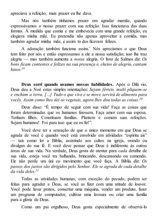 apreciava a refeição, mais prazer eu lhe dava.
Mas nós também tínhamos prazer em agradar mamãe, quando
expressávamos o nosso prazer com sua refeição. Isso funcionava das duas
formas. À medida que comia e me embevecia com uma grande refeição, eu
elogiava minha mãe. Eu pretendia não apenas aproveitar a comida, mas
também agradar minha mãe, e assim to dos ficavam felizes.
A adoração também funciona assim.’ Nós apreciamos o que Deus
tem feito por nós e então expressamos a ele a nossa satisfação; isso lhe traz
alegria — mas também aumenta a nossa alegria. O livro de Salmos diz: Os
bons ficam contentes e felizes na sua presença e, cheios de alegria, cantam
hinos.19
Deus sorri quando usamos nossas habilidades. Após o Dilú vio,
Deus deu a Noé estas simples orientações: Sejam férteis, multi pliquem-se
e encham a terra. [...] Tudo o que vive e se move servirá de alimento para
vocês. Assim como lhes dei os vegetais, agora lhes dou todas as coisas.20
Deus disse: “É tempo de seguir com sua vida! Faça as coisas que
foram determinadas que os humanos fizessem. Faça amor com sua esposa.
Tenham filhos. Constituam famílias. Plantem e comam suas refeições.
Sejam humanos! Foi para isso que eu os fiz!”.
Você deve ter a sensação de que o único momento em que Deus se
agrada de você é quando você está envolvido em atividades “espiritu ais”
— tais como ler a Bíblia, assistindo aos cultos na igreja, orando ou
divulgan do sua fé. E você deve pensar que Deus é indiferente às outras
áreas de sua vida. Na verdade, Deus gosta de atentar para cada detalhe de
sua vida, esteja você tra balhando, brincando, descansando ou comendo.
Ele não perde um úni co movimento que você faça. A Bíblia diz: Os
passos dos justos são dirigidos pelo Senhor. Ele se agrada de cada detalhe
da vida deles.21
Todas as atividades humanas, com exceção do pecado, podem ser
feitas para agradar a Deus, se você as fizer com uma atitude de louvor.
Você pode lavar pratos, consertar uma máquina, vender um produto, fazer
um programa de computador, cultivar uma lavoura ou criar uma família
para a glória de Deus.
Como um pai orgulhoso, Deus gosta especialmente de observá-lo
 