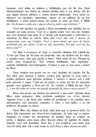 enquanto você utiliza os talentos e habilidades que ele lhe deu. Deus
intencionalmente nos dotou de maneira distinta para o seu deleite. Ele fez
que alguns fossem atléticos e outros fossem intelectuais. Você pode ser
talentoso em mecânica, matemática, música ou em milhares de ou tras
habilidades, e todas podem trazer um sorriso ao rosto de Deus. A Bíblia
diz: Ele formou a cada um, e agora observa tudo o que fazemos.22
Você não glorifica ou agrada a Deus escondendo suas habilida des ou
tentando ser outra pessoa. Você só o agrada sendo você mes mo. Sempre
que você despreza uma parte de si mesmo está desprezando a soberania e a
sabedoria de Deus ao criá-lo. Deus diz» Você não tem o direito de
argumentar com seu Criador. Você é mera mente um vaso de barro
modelado por um oleiro. O bar ro não questiona: Por que você me fez
desse jeito?23
No filme Carruagens de fogo, o corredor olímpico Eric Liddell diz:
“Creio que Deus me fez para um propósito, mas ele também me fez veloz,
e, quando corro, sinto que agrado a Deus”. Mais tarde ele diz: “Desistir de
correr seria desprezá-lo”. Não existem habilidades “não espirituais”,
somente habilidades mal-empregadas. Comece a usar as suas para o prazer
de Deus.
Deus também tem prazer em ver você desfrutar da criação. Ele lhe
deu olhos para apreciar a beleza, ouvidos para apreciar os sons, nariz e
papilas gustativas para apreciar perfumes e sabores e nervos sob a pele
para apreciar o toque. Cada ato de prazer se torna um ato de adoração
quando você agradece a Deus por ele. Na verdade, a Bíblia diz que Deus
[...] nos dá todas as coisas em grande quantida de, para o nosso prazer!24
Deus tem prazer até mesmo em observar o seu sono! Quando meus
filhos eram pequenos, tinha profunda satisfação em vê-los dormir.
Algumas vezes o dia havia sido repleto de problemas e de rebeldia, mas,
adormecidos, eles pareciam contentes, a salvo e tran qüilos, e eu me
lembrava de quanto os amava.
Meus filhos não tinham de fazer nada para que eu gostasse deles. Eu
ficava feliz meramente por observá-los respirando, de tanto que os amava.
Enquanto eu assistia aos movimentos do peitinho deles ao respirar, eu
sorria, e algumas vezes meus olhos ficavam cheios de lágrimas de alegria.
Quando você está dormindo, Deus fica a con templá-lo com amor, pois
você foi idéia dele. Ele o ama como se você fosse a única pessoa na terra.
 