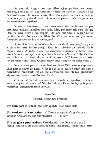 Os pais não exigem que seus filhos sejam perfeitos, ou mesmo
maduros, para amá-los. Eles apreciam os filhos em todos os estágios de seu
desenvolvimento. Da mesma forma, Deus não espera que você amadureça
para começar a gostar de você. Ele o ama e preza a cada estágio de seu
desenvolvimento espiritual.
Durante o crescimento, você talvez tenha tido professores ou pais
que nunca estavam satisfeitos com nada. Mas, por favor, não supo nha que
Deus se sente assim a seu respeito. Ele sabe que você é incapaz de ser
perfeito ou de não pecar. A Bíblia diz: Pois ele sabe do que somos
formados; lembra-se de que somos pó.2S
O que Deus leva em consideração é a atitude de seu coração: agradar
a ele é seu mais intenso desejo? Este foi o objetivo da vida de Paulo:
Porém, acima de tudo, o que nós queremos é agradar o Senhor, seja
vivendo no nosso corpo aqui, seja vivendo lá com o Senhor.26 Quando você
vive sob a luz da eternidade, seu enfoque muda de “Quanto prazer posso
ter em minha vida?” para “Quanto prazer Deus pode ter em minha vida?”.
Deus procura pessoas como Noé no século XXI, pessoas dispostas a
viver para o prazer de Deus. A Bíblia diz: Lá do céu o Senhor olha para a
humanidade, procurando alguém que compreenda seus pla nos, procurando
alguém que deseje comunhão com Ele.27
Você tomará providências para que o ato de ser agradável a Deus se
torne o objetivo de sua vida? Não há nada que Deus não faça pela pessoa
totalmente concentrada neste objetivo.
Nono Dia
Pensando sobre meu propósito
Um tema para reflexão: Deus sorri quando você confia nele.
Um versículo para memorizar: O Senhor se agrada da queles que o
adoram e confiam no seu amor (Salmos 147.11; cev).
Uma pergunta para meditar: Considerando que Deus sabe o que é
melhor para mim, em quais áreas de minha vida preciso confiar mais nele?
Dia 10
 
