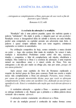 A ESSÊNCIA DA ADORAÇÃO
.. entreguem-se completamente a Deus, para que ele use vocês a fim de
fazerem o que é direito.
Romanos 6.13; ntlh
A essência da adoração é a rendição.
“Rendição” não é uma palavra popular, quase tão malvista quanto a
palavra “submissão”. Ela alude à perda, e ninguém quer ser um perdedor.
Rendição evoca a desagradável idéia de admitir a derrota em uma batalha,
perder uma competição ou capitular perante um adversário mais forte. A
palavra é quase sempre utilizada num con texto negativo; criminosos
capturados se rendem às autoridades.
Na civilização competitiva de hoje, somos ensinados a nunca desistir
ou ceder — logo, não ouvimos falar muito de rendição. Se vencer é tudo,
rendição é inconcebível. Preferimos contar sobre vitó rias, sucessos,
triunfos e conquistas, a falar de complacência, sub missão, obediência e
rendição. Mas render-se a Deus é a essência da adoração; é uma resposta
natural ao maravilhoso amor e à miseri córdia de Deus. Nós nos
entregamos a ele não por medo ou obriga ção, mas por amor, porque ele
nos amou primeiro.1
Após passar onze capítulos do livro de Romanos explicando a
respeito da incrível graça de Deus para conosco, Paulo nos exorta a render
nossa vida completamente a Deus em adoração: Portanto, meus irmãos,
por causa da grande misericórdia divina, peço que vocês se ofereçam
completamente a Deus como um sacrifício vivo, dedicado ao seu serviço e
agradável a ele. Esta é a verdadeira ado ração que vocês devem oferecer a
Deus.2
A verdadeira adoração — agradar a Deus — acontece quando você
se entrega totalmente a ele. Repare que a primeira e a última palavra desse
versículo são a mesma: oferecer.
A adoração consiste exatamente em oferecer-se a Deus.
O ato da rendição pessoal é conhecido de muitas formas: consa
 