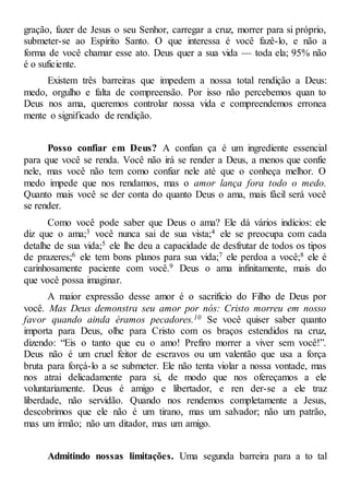 gração, fazer de Jesus o seu Senhor, carregar a cruz, morrer para si próprio,
submeter-se ao Espírito Santo. O que interessa é você fazê-lo, e não a
forma de você chamar esse ato. Deus quer a sua vida — toda ela; 95% não
é o suficiente.
Existem três barreiras que impedem a nossa total rendição a Deus:
medo, orgulho e falta de compreensão. Por isso não percebemos quan to
Deus nos ama, queremos controlar nossa vida e compreendemos erronea
mente o significado de rendição.
Posso confiar em Deus? A confian ça é um ingrediente essencial
para que você se renda. Você não irá se render a Deus, a menos que confie
nele, mas você não tem como confiar nele até que o conheça melhor. O
medo impede que nos rendamos, mas o amor lança fora todo o medo.
Quanto mais você se der conta do quanto Deus o ama, mais fácil será você
se render.
Como você pode saber que Deus o ama? Ele dá vários indícios: ele
diz que o ama;3 você nunca sai de sua vista;4 ele se preocupa com cada
detalhe de sua vida;5 ele lhe deu a capacidade de desfrutar de todos os tipos
de prazeres;6 ele tem bons planos para sua vida;7 ele perdoa a você;8 ele é
carinhosamente paciente com você.9 Deus o ama infinitamente, mais do
que você possa imaginar.
A maior expressão desse amor é o sacrifício do Filho de Deus por
você. Mas Deus demonstra seu amor por nós: Cristo morreu em nosso
favor quando ainda éramos pecadores.10 Se você quiser saber quanto
importa para Deus, olhe para Cristo com os braços estendidos na cruz,
dizendo: “Eis o tanto que eu o amo! Prefiro morrer a viver sem você!”.
Deus não é um cruel feitor de escravos ou um valentão que usa a força
bruta para forçá-lo a se submeter. Ele não tenta violar a nossa vontade, mas
nos atrai delicadamente para si, de modo que nos ofereçamos a ele
voluntariamente. Deus é amigo e libertador, e ren der-se a ele traz
liberdade, não servidão. Quando nos rendemos completamente a Jesus,
descobrimos que ele não é um tirano, mas um salvador; não um patrão,
mas um irmão; não um ditador, mas um amigo.
Admitindo nossas limitações. Uma segunda barreira para a to tal
 