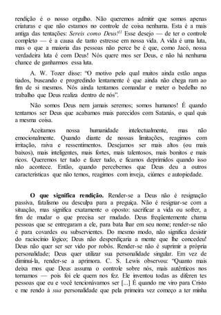 rendição é o nosso orgulho. Não queremos admitir que somos apenas
criaturas e que não estamos no controle de coisa nenhuma. Esta é a mais
antiga das tentações: Sereis como Deus!1l Esse desejo — de ter o controle
completo — é a causa de tanto estresse em nossa vida. A vida é uma luta,
mas o que a maioria das pessoas não perce be é que, como Jacó, nossa
verdadeira luta é com Deus! Nós quere mos ser Deus, e não há nenhuma
chance de ganharmos essa luta.
A. W. Tozer disse: “O motivo pelo qual muitos ainda estão angus
tiados, buscando e progredindo lentamente é que ainda não chega ram ao
fim de si mesmos. Nós ainda tentamos comandar e meter o bedelho no
trabalho que Deus realiza dentro de nós”.
Não somos Deus nem jamais seremos; somos humanos! É quando
tentamos ser Deus que acabamos mais parecidos com Satanás, o qual quis
a mesma coisa.
Aceitamos nossa humanidade intelectualmente, mas não
emocionalmente. Quando diante de nossas limitações, reagimos com
irritação, raiva e ressentimentos. Desejamos ser mais altos (ou mais
baixos), mais inteligentes, mais fortes, mais talentosos, mais bonitos e mais
ricos. Queremos ter tudo e fazer tudo, e ficamos deprimidos quando isso
não acontece. Então, quando percebemos que Deus deu a outros
características que não temos, reagimos com inveja, ciúmes e autopiedade.
O que significa rendição. Render-se a Deus não é resignação
passiva, fatalismo ou desculpa para a preguiça. Não é resignar-se com a
situação, mas significa exatamente o oposto: sacrificar a vida ou sofrer, a
fim de mudar o que precisa ser mudado. Deus freqüentemente chama
pessoas que se entregaram a ele, para bata lhar em seu nome; render-se não
é para covardes ou subservientes. Do mesmo modo, não significa desistir
do raciocínio lógico; Deus não desperdiçaria a mente que lhe concedeu!
Deus não quer ser ser vido por robôs. Render-se não é suprimir a própria
personalidade; Deus quer utilizar sua personalidade singular. Em vez de
diminuí-la, render-se a aprimora. C. S. Lewis observou: “Quanto mais
deixa mos que Deus assuma o controle sobre nós, mais autênticos nos
tornamos — pois foi ele quem nos fez. Ele inventou todas as diferen tes
pessoas que eu e você tencionávamos ser [...] É quando me viro para Cristo
e me rendo à sua personalidade que pela primeira vez começo a ter minha
 