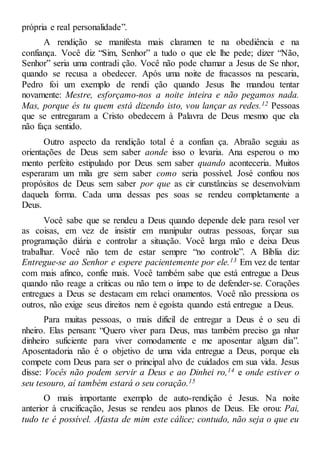própria e real personalidade”.
A rendição se manifesta mais claramen te na obediência e na
confiança. Você diz “Sim, Senhor” a tudo o que ele lhe pede; dizer “Não,
Senhor” seria uma contradi ção. Você não pode chamar a Jesus de Se nhor,
quando se recusa a obedecer. Após uma noite de fracassos na pescaria,
Pedro foi um exemplo de rendi ção quando Jesus lhe mandou tentar
novamente: Mestre, esforçamo-nos a noite inteira e não pegamos nada.
Mas, porque és tu quem está dizendo isto, vou lançar as redes.12 Pessoas
que se entregaram a Cristo obedecem à Palavra de Deus mesmo que ela
não faça sentido.
Outro aspecto da rendição total é a confian ça. Abraão seguiu as
orientações de Deus sem saber aonde isso o levaria. Ana esperou o mo
mento perfeito estipulado por Deus sem saber quando aconteceria. Muitos
esperaram um mila gre sem saber como seria possível. José confiou nos
propósitos de Deus sem saber por que as cir cunstâncias se desenvolviam
daquela forma. Cada uma dessas pes soas se rendeu completamente a
Deus.
Você sabe que se rendeu a Deus quando depende dele para resol ver
as coisas, em vez de insistir em manipular outras pessoas, forçar sua
programação diária e controlar a situação. Você larga mão e deixa Deus
trabalhar. Você não tem de estar sempre “no controle”. A Bíblia diz:
Entregue-se ao Senhor e espere pacientemente por ele.13 Em vez de tentar
com mais afinco, confie mais. Você também sabe que está entregue a Deus
quando não reage a críticas ou não tem o ímpe to de defender-se. Corações
entregues a Deus se destacam em relaci onamentos. Você não pressiona os
outros, não exige seus direitos nem é egoísta quando está entregue a Deus.
Para muitas pessoas, o mais difícil de entregar a Deus é o seu di
nheiro. Elas pensam: “Quero viver para Deus, mas também preciso ga nhar
dinheiro suficiente para viver comodamente e me aposentar algum dia”.
Aposentadoria não é o objetivo de uma vida entregue a Deus, porque ela
compete com Deus para ser o principal alvo de cuidados em sua vida. Jesus
disse: Vocês não podem servir a Deus e ao Dinhei ro,14 e onde estiver o
seu tesouro, aí também estará o seu coração.15
O mais importante exemplo de auto-rendição é Jesus. Na noite
anterior à crucificação, Jesus se rendeu aos planos de Deus. Ele orou: Pai,
tudo te é possível. Afasta de mim este cálice; contudo, não seja o que eu
 