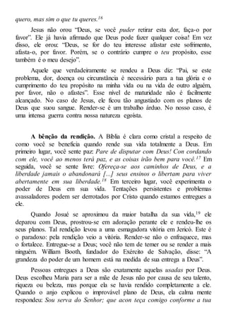 quero, mas sim o que tu queres.16
Jesus não orou “Deus, se você puder retirar esta dor, faça-o por
favor”. Ele já havia afirmado que Deus pode fazer qualquer coisa! Em vez
disso, ele orou: “Deus, se for do teu interesse afastar este sofrimento,
afasta-o, por favor. Porém, se o contrário cumpre o teu propósito, esse
também é o meu desejo”.
Aquele que verdadeiramente se rendeu a Deus diz: “Pai, se este
problema, dor, doença ou circunstância é necessário para a tua glória e o
cumprimento do teu propósito na minha vida ou na vida de outro alguém,
por favor, não o afastes”. Esse nível de maturidade não é facilmente
alcançado. No caso de Jesus, ele ficou tão angustiado com os planos de
Deus que suou sangue. Render-se é um trabalho árduo. No nosso caso, é
uma intensa guerra contra nossa natureza egoísta.
A bênção da rendição. A Bíblia é clara como cristal a respeito de
como você se beneficia quando rende sua vida totalmente a Deus. Em
primeiro lugar, você sente paz: Pare de disputar com Deus! Con cordando
com ele, você ao menos terá paz, e as coisas irão bem para você.17 Em
seguida, você se sente livre: Ofereça-se aos caminhos de Deus, e a
liberdade jamais o abandonará [...] seus ensinos o libertam para viver
abertamente em sua liberdade.18 Em terceiro lugar, você experimenta o
poder de Deus em sua vida. Tentações persistentes e problemas
avassaladores podem ser derrotados por Cristo quando estamos entregues a
ele.
Quando Josué se aproximou da maior batalha da sua vida,19 ele
deparou com Deus, prostrou-se em adoração perante ele e rendeu-lhe os
seus planos. Tal rendição levou a uma esmagadora vitória em Jericó. Este é
o paradoxo: pela rendição veio a vitória. Render-se não o enfraquece, mas
o fortalece. Entregue-se a Deus; você não tem de temer ou se render a mais
ninguém. William Booth, fundador do Exército de Salvação, disse: “A
grandeza do poder de um homem está na medida de sua entrega a Deus”.
Pessoas entregues a Deus são exatamente aquelas usadas por Deus.
Deus escolheu Maria para ser a mãe de Jesus não por causa de seu talento,
riqueza ou beleza, mas porque ela se havia rendido completamente a ele.
Quando o anjo explicou o improvável plano de Deus, ela calma mente
respondeu: Sou serva do Senhor; que acon teça comigo conforme a tua
 